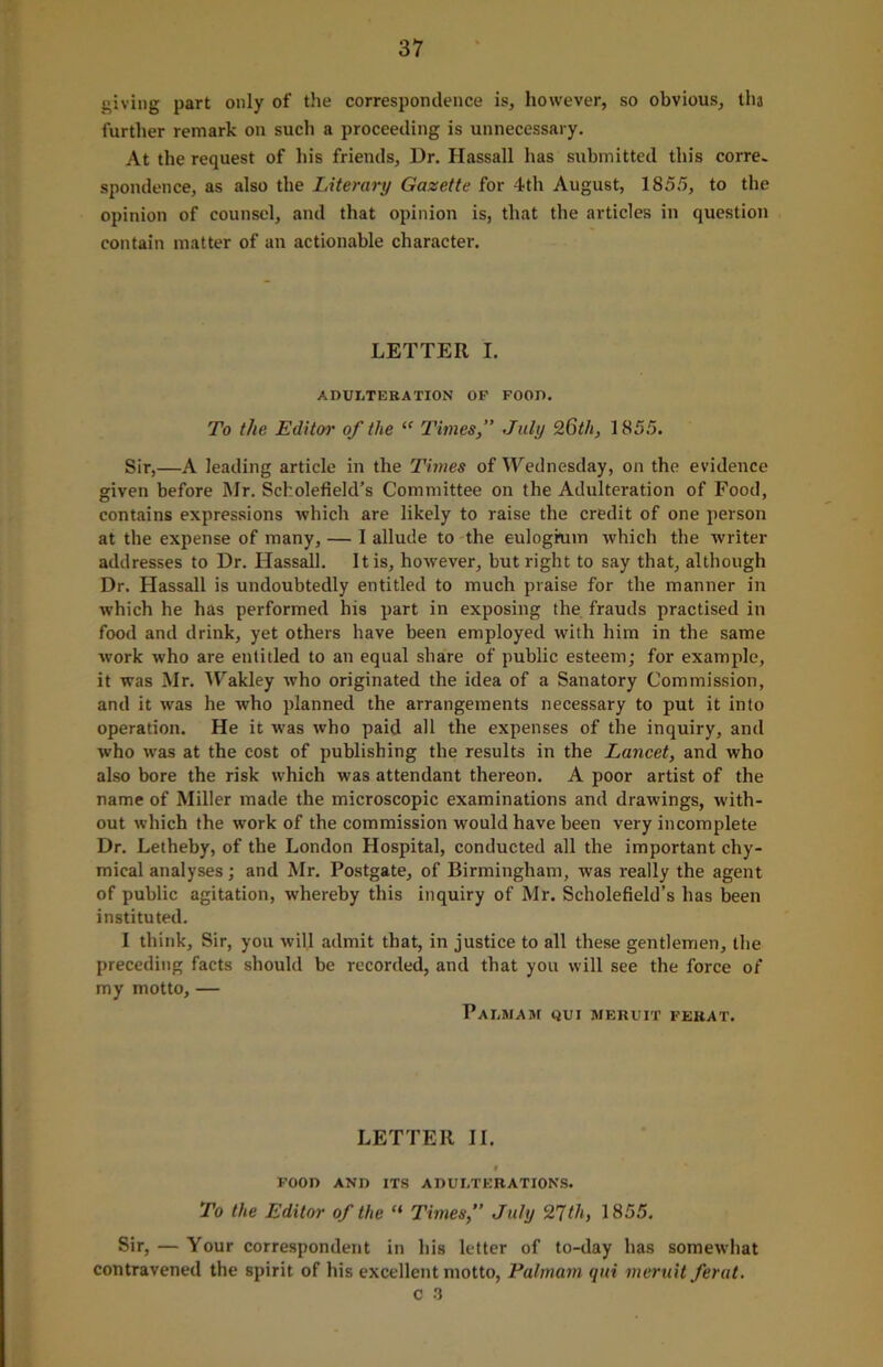 giving part only of the correspondence is, however, so obvious, tha further remark on such a proceeding is unnecessary. At the request of his friends, Dr. Hassall has submitted this corre- spondence, as also the Literary Gazette for 4th August, 1855, to the opinion of counsel, and that opinion is, that the articles in question contain matter of an actionable character. LETTER I. ADULTERATION OP FOOD. To the Editor of the “ Times,” July 26th, 1855. Sir,—A leading article in the Times of Wednesday, on the evidence given before Mr. Scholefield’s Committee on the Adulteration of Food, contains expressions which are likely to raise the credit of one person at the expense of many, — I allude to the eulogrum which the writer addresses to Dr. Hassall. It is, however, but right to say that, although Dr. Hassall is undoubtedly entitled to much praise for the manner in which he has performed his part in exposing the frauds practised in food and drink, yet others have been employed with him in the same work who are entitled to an equal share of public esteem; for example, it was Mr. 'Wakley who originated the idea of a Sanatory Commission, and it was he who planned the arrangements necessary to put it into operation. He it was who paid all the expenses of the inquiry, and who was at the cost of publishing the results in the Lancet, and who also bore the risk which was attendant thereon. A poor artist of the name of Miller made the microscopic examinations and drawings, with- out which the work of the commission would have been very incomplete Dr. Letheby, of the London Hospital, conducted all the important chy- mical analyses; and Mr. Postgate, of Birmingham, was really the agent of public agitation, whereby this inquiry of Mr. Scholefield’s has been instituted. I think. Sir, you will admit that, in justice to all these gentlemen, the preceding facts should be recorded, and that you will see the force of my motto, — Palmam qui meruit ferat. LETTER II. I POOD AND ITS ADULTERATIONS. To the Editor of the “ Times,” July 27th, 1855. Sir, — Your correspondent in his letter of to-day has somewhat contravened the spirit of his excellent motto, Palmam qui meruit ferat.