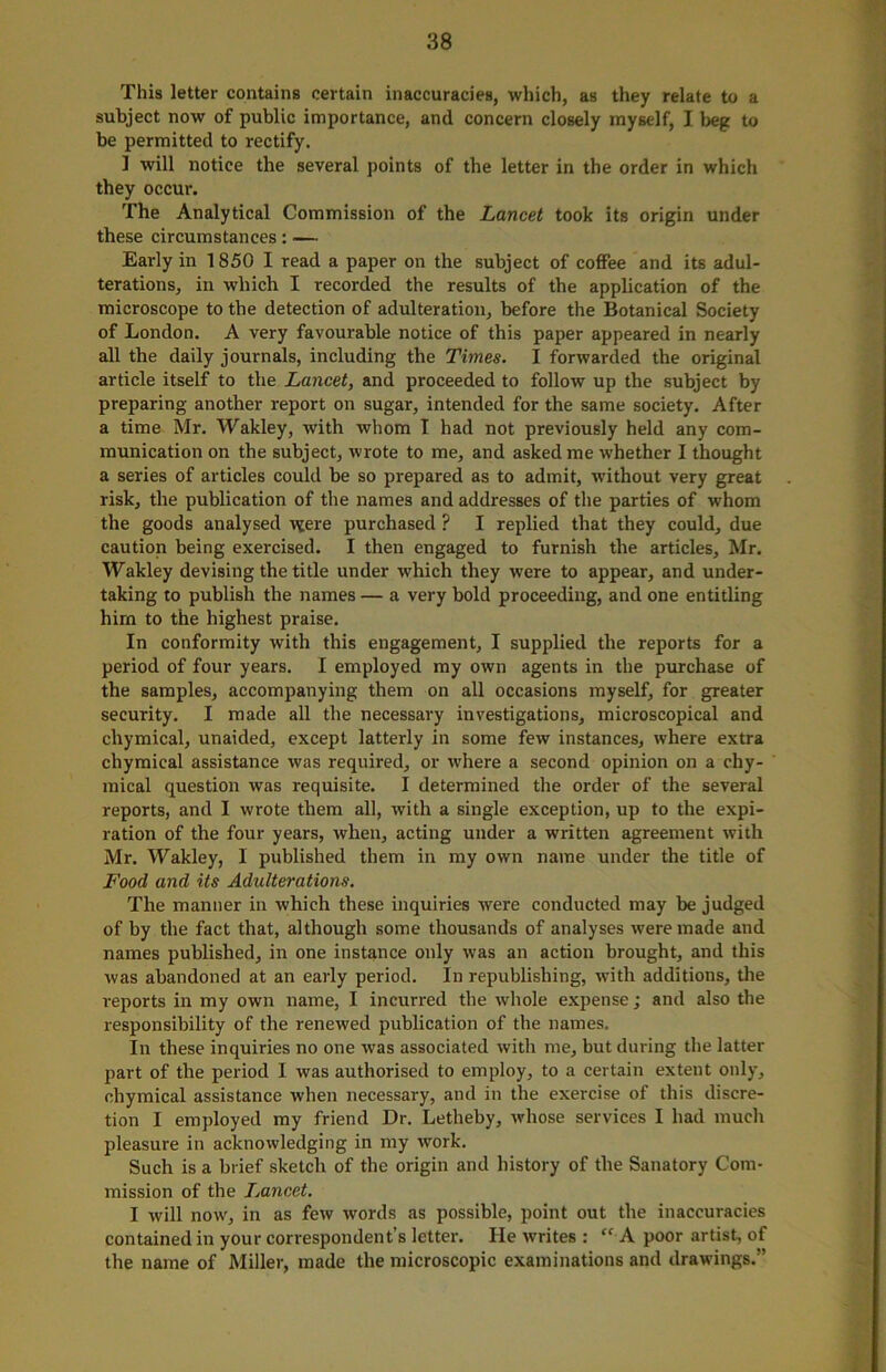 This letter contains certain inaccuracies, which, as they relate to a subject now of public importance, and concern closely myself, I beg to be permitted to rectify. 1 will notice the several points of the letter in the order in which they occur. The Analytical Commission of the Lancet took its origin under these circumstances: — Early in 1850 I read a paper on the subject of coffee and its adul- terations, in which I recorded the results of the application of the microscope to the detection of adulteration, before the Botanical Society of London. A very favourable notice of this paper appeared in nearly all the daily journals, including the Times. I forwarded the original article itself to the Lancet, and proceeded to follow up the subject by preparing another report on sugar, intended for the same society. After a time Mr. Wakley, with whom I had not previously held any com- munication on the subject, wrote to me, and asked me whether I thought a series of articles could be so prepared as to admit, without very great risk, the publication of the names and addresses of the parties of whom the goods analysed vjere purchased ? I replied that they could, due caution being exercised. I then engaged to furnish the articles, Mr. Wakley devising the title under which they were to appear, and under- taking to publish the names — a very bold proceeding, and one entitling him to the highest praise. In conformity with this engagement, I supplied the reports for a period of four years. I employed my own agents in the purchase of the samples, accompanying them on all occasions myself, for greater security. I made all the necessary investigations, microscopical and chymical, unaided, except latterly in some few instances, where extra cliymical assistance was required, or where a second opinion on a chy- mical question was requisite. I determined the order of the several reports, and I wrote them all, with a single exception, up to the expi- ration of the four years, when, acting under a written agreement with Mr. Wakley, I published them in my own name under the title of Food and its Adulterations. The manner in which these inquiries were conducted may be judged of by the fact that, although some thousands of analyses were made and names published, in one instance only was an action brought, and this was abandoned at an early period. In republishing, with additions, the reports in my own name, I incurred the whole expense; and also the responsibility of the renewed publication of the names. In these inquiries no one was associated with me, but during the latter part of the period I was authorised to employ, to a certain extent only, chymical assistance when necessary, and in the exercise of this discre- tion I employed my friend Dr. Letheby, whose services I had much pleasure in acknowledging in my work. Such is a brief sketch of the origin and history of the Sanatory Com- mission of the Lancet. I will now, in as few words as possible, point out the inaccuracies contained in your correspondent’s letter. He writes : “ A poor artist, of the name of Miller, made the microscopic examinations and drawings.”