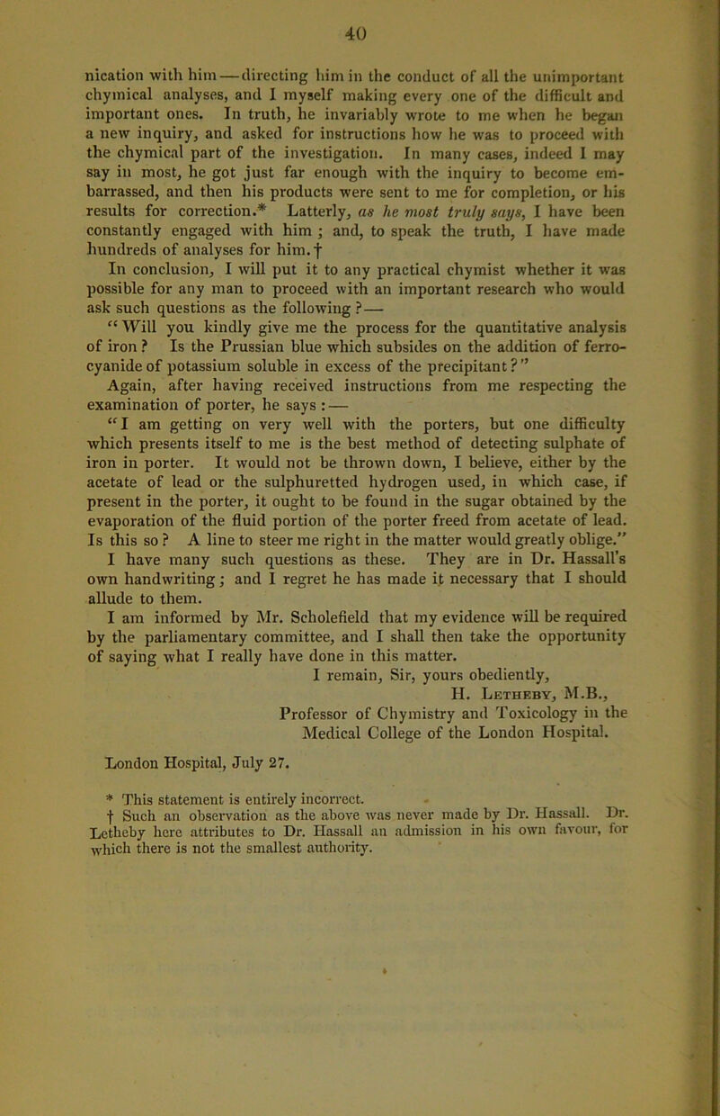 nication with him — directing him in the conduct of all the unimportant chymical analyses, and I myself making every one of the difficult and important ones. In truth, he invariably wrote to me when he began a new inquiry, and asked for instructions how he was to proceed with the chymical part of the investigation. In many cases, indeed I may say in most, he got just far enough with the inquiry to become em- barrassed, and then his products were sent to me for completion, or his results for correction.* Latterly, as he most truly says, I have been constantly engaged with him ; and, to speak the truth, I have made hundreds of analyses for him. f In conclusion, I will put it to any practical chymist whether it was possible for any man to proceed with an important research who would ask such questions as the following ?— “ Will you kindly give me the process for the quantitative analysis of iron ? Is the Prussian blue which subsides on the addition of ferro- cyanideof potassium soluble in excess of the precipitant?” Again, after having received instructions from me respecting the examination of porter, he says : — “I am getting on very well with the porters, but one difficulty which presents itself to me is the best method of detecting sulphate of iron in porter. It would not be thrown down, I believe, either by the acetate of lead or the sulphuretted hydrogen used, in which case, if present in the porter, it ought to be found in the sugar obtained by the evaporation of the fluid portion of the porter freed from acetate of lead. Is this so ? A line to steer me right in the matter would greatly oblige.” I have many such questions as these. They are in Dr. Hassall’s own handwriting; and I regret he has made it necessary that I should allude to them. I am informed by Mr. Scholefield that my evidence will be required by the parliamentary committee, and I shall then take the opportunity of saying what I really have done in this matter. I remain, Sir, yours obediently, II. Letheby, M.B., Professor of Chymistry and Toxicology in the Medical College of the London Hospital. London Hospital, July 27. * This statement is entirely incorrect. f Such an observation as the above was never made by Dr. Hassall. Dr. Letheby here attributes to Dr. Hassall an admission in his own favour, for which there is not the smallest authority. ♦