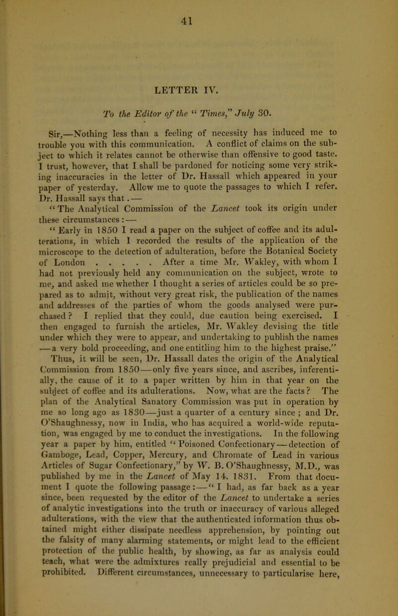 LETTER IV. To the Editor of the “ Times, July 30. Sir,—Nothing less than a feeling of necessity has induced me to trouble you with this communication. A conflict of claims on the sub- ject to which it relates cannot he otherwise than offensive to good taste. I trust, however, that I shall be pardoned for noticing some very strik- ing inaccuracies in the letter of l)r. Hassall which appeared in your paper of yesterday. Allow me to quote the passages to which I refer. Dr. Hassall says that.— “ The Analytical Commission of the Lancet took its origin under these circumstances: — “ Early in 1850 I read a paper on the subject of coffee and its adul- terations, in which I recorded the results of the application of the microscope to the detection of adulteration, before the Botanical Society of London After a time Mr. Wakley, with whom I had not previously held any communication on the subject, wrote to me, and asked me whether I thought a series of articles could be so pre- pared as to admit, without very great risk, the publication of the names and addresses of the parties of whom the goods analysed were pur- chased ? I replied that they could, due caution being exercised. I then engaged to furnish the articles, Mr. Wakley devising the title under which they were to appear, and undertaking to publish the names — a very bold proceeding, and one entitling him to the highest praise.” Thus, it will be seen, Dr. Hassall dates the origin of the Analytical Commission from 1850—only five years since, and ascribes, inferenti- ally, the cause of it to a paper written by him in that year on the subject of coffee and its adulterations. Now, what are the facts? The plan of the Analytical Sanatory Commission was put in operation by me so long ago as 1830—just a quarter of a century since ; and Dr. O’Shaughnessy, now in India, who has acquired a world-wide reputa- tion, was engaged by me to conduct the investigations. In the following year a paper by him, entitled “Poisoned Confectionary — detection of Gamboge, Lead, Copper, Mercury, and Chromate of Lead in various Articles of Sugar Confectionary,” by W. B. O’Shaughnessy, M.D., was published by me in the Lancet of May 14. 1831. From that docu- ment I quote the following passage: — “ I had, as far back as a year since, been requested by the editor of the Lancet to undertake a series of analytic investigations into the truth or inaccuracy of various alleged adulterations, with the view that the authenticated information thus ob- tained might either dissipate needless apprehension, by pointing out the falsity of many alarming statements, or might lead to the efficient protection of the public health, by showing, a3 far as analysis could teach, what were the admixtures really prejudicial and essential to be prohibited. Different circumstances, unnecessary to particularise here,