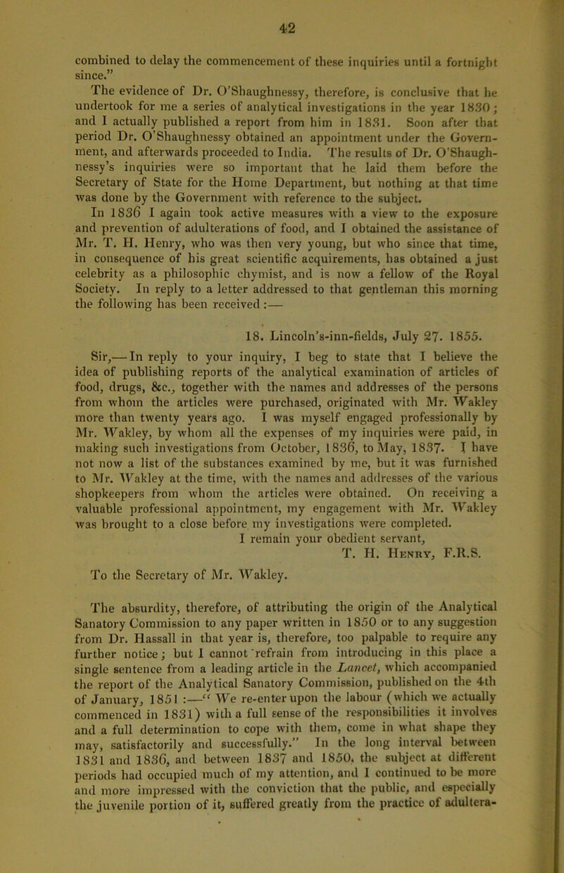 combined to delay the commencement of these inquiries until a fortnight since.” The evidence of Dr. O’Shaughnessy, therefore, is conclusive that he undertook for me a series of analytical investigations in the year 1830; and 1 actually published a report from him in 1831. Soon after that period Dr. O’Shaughnessy obtained an appointment under the Govern- ment, and afterwards proceeded to India. The results of Dr. O’Shaugh- nessy’s inquiries were so important that he laid them before the Secretary of State for the Home Department, but nothing at that time was done by the Government with reference to the subject. In 1836 I again took active measures with a view to the exposure and prevention of adulterations of food, and I obtained the assistance of Mr. T. H. Henry, who was then very young, but who since that time, in consequence of his great scientific acquirements, lias obtained a just celebrity as a philosophic ehymist, and is now a fellow of the Royal Society. In reply to a letter addressed to that gentleman this morning the following has been received:— 18. Lincoln’s-inn-fields, July 27• 1855. Sir,— In reply to your inquiry, I beg to state that I believe the idea of publishing reports of the analytical examination of articles of food, drugs, &c., together with the names and addresses of the persons from whom the articles were purchased, originated with Mr. Wakley more than twenty years ago. I was myself engaged professionally by Mr. Wakley, by whom all the expenses of my inquiries were paid, in making such investigations from October, 1836, to May, 1837- I have not now a list of the substances examined by me, but it was furnished to Mr. Wakley at the time, with the names and addresses of the various shopkeepers from whom the articles were obtained. On receiving a valuable professional appointment, my engagement with Mr. Wakley was brought to a close before my investigations were completed. I remain your obedient servant, T. H. Henry, F.ll.S. To the Secretary of Mr. Wakley. The absurdity, therefore, of attributing the origin of the Analytical Sanatory Commission to any paper written in 1850 or to any suggestion from Dr. Hassall in that year is, therefore, too palpable to require any further notice; but I cannot 'refrain from introducing in this place a single sentence from a leading article in the Lancet, which accompanied the report of the Analytical Sanatory Commission, published on the 4th of January, 1851 :—Cf We re-enter upon the labour (which we actually commenced in 1831) with a full sense of the responsibilities it involves and a full determination to cope with them, come in what shape they may, satisfactorily and successfully.” In the long interval between 1831 and 1836, and between 1837 and 1850, the subject at different periods had occupied much of my attention, and I continued to be more and more impressed with the conviction that the public, and especially the juvenile portion of it, suffered greatly from the practice of adultera-