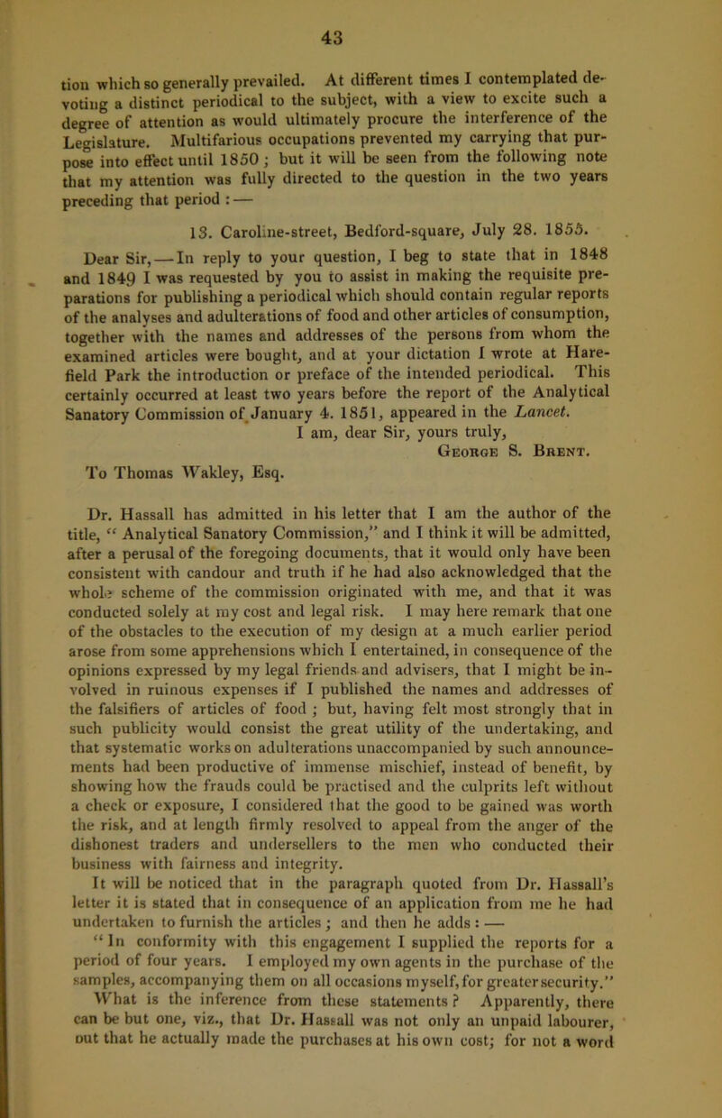 tion which so generally prevailed. At different times I contemplated de- voting a distinct periodical to the subject, with a view to excite such a degree of attention as would ultimately procure the interference of the Legislature. Multifarious occupations prevented my carrying that pur- pose into effect until 1850; but it will be seen from the following note that my attention was fully directed to the question in the two years preceding that period : — 13. Caroline-street, Bedford-square, July 28. 1855. Dear Sir, — In reply to your question, I beg to state that in 1848 and 1849 I was requested by you to assist in making the requisite pre- parations for publishing a periodical which should contain regular reports of the analyses and adulterations of food and other articles of consumption, together with the names and addresses of the persons from whom the examined articles were bought, and at your dictation I wrote at Hare- field Park the introduction or preface of the intended periodical. This certainly occurred at least two years before the report of the Analytical Sanatory Commission of January 4. 1851, appeared in the Lancet. I am, dear Sir, yours truly, George S. Brent. To Thomas Wakley, Esq. Dr. Hassall has admitted in his letter that I am the author of the title, “ Analytical Sanatory Commission,” and I think it will be admitted, after a perusal of the foregoing documents, that it would only have been consistent with candour and truth if he had also acknowledged that the whole scheme of the commission originated with me, and that it was conducted solely at my cost and legal risk. I may here remark that one of the obstacles to the execution of my design at a much earlier period arose from some apprehensions which I entertained, in consequence of the opinions expressed by my legal friends and advisers, that 1 might be in- volved in ruinous expenses if I published the names and addresses of the falsifiers of articles of food ; but, having felt most strongly that in such publicity would consist the great utility of the undertaking, and that systematic works on adulterations unaccompanied by such announce- ments had been productive of immense mischief, instead of benefit, by showing how the frauds could be practised and the culprits left without a check or exposure, I considered that the good to be gained was worth the risk, and at length firmly resolved to appeal from the anger of the dishonest traders and undersellers to the men who conducted their business with fairness and integrity. It will be noticed that in the paragraph quoted from Dr. Hassall’s letter it is stated that in consequence of an application from me he had undertaken to furnish the articles ; and then he adds : — “In conformity with this engagement I supplied the reports for a period of four years. I employed my own agents in the purchase of the samples, accompanying them on all occasions myself, for greater security.” What is the inference from these statements ? Apparently, there can be but one, viz., that Dr. Hassall was not only an unpaid labourer, out that he actually made the purchases at his own cost; for not a word