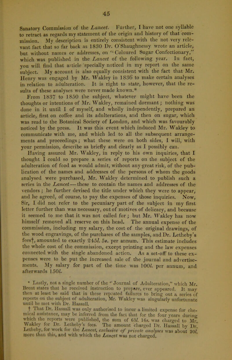 Sanatory Commission of the Lancet. Further, I have not one syllabic to retract as regards my statement of the origin and history of that com- mission. My description is entirely consistent with the not very rele- vant fact that so far back as 1830 Dr. O'Shaughnessy wrote an article, but without names or addresses, on “ Coloured Sugar Confectionary,” which was published in the Lancet of the following year. In fact, you will find that article specially noticed in my report on the same subject. My account is also equally consistent with the fact that Mr. Henry was engaged by Mr. Wakley in 1836 to make certain analyses in relation to adulteration. It is right to state, however, that the re- sults of these analyses were never made known.* From 1837 to 1850 the subject, whatever might have been the thoughts or intentions of Mr. Wakley, remained dormant; nothing was done in it until I of myself, and wholly independently, prepared an article, first on coffee and its adulterations, and then on sugar, which was read to the Botanical Society of London, and which was favourably noticed by the press. It was this event which induced Mr. Wakley to communicate with me, and which led to all the subsequent arrange- ments and proceedings; what these were on both sides, I will, with your permission, describe as briefly and clearly as I possibly can. Having assured Mr. Wakley, in reply to his own inquiries, that I thought I could so prepare a series of reports on the subject of the adulteration of food as would admit, without any great risk, of the pub- lication of the names and addresses of the persons of whom the goods analysed were purchased, Mr. Wakley determined to publish such a series in the Lancet — these to contain the names and addresses of the vendors; he further devised the title under which they were to appear, and he agreed, of course, to pay the expenses of those inquiries. Now, Sir, I did not refer to the pecuniary part of the subject in my first letter further than was necessary, out of motives of delicacy, and because it seemed to me that it was not called for; but Mr. Wakley has now himself removed all reserve on this head. The annual expense of the commission, including my salary, the cost of the original drawings, of the wood engravings, of the purchases of the samples, and Dr. Letheby’s fees|, amounted to exactly 245/. 5s. per annum. This estimate includes the whole cost of the commission, except printing and the law expenses connected with the single abandoned action. As a set-off to these ex- penses were to be put the increased sale of the journal and advertise- ments. My salary for part of the time was 100/. per annum, and afterwards 150/. * Lastly, not a single number of the “Journal of Adulteration,” which Mr. Brent states that he received instruction to prepare, ever appeared. It may then at least be said that in these repeated failures to bring out a series of reports on the subject of adulteration, Mr. Wakley was singularly unfortunate until he met with Dr. Hassall. t That Dr. Hassall was only authorised to incur a limited expense for che- mical assistance, may be inferred from the fact that for the four years during which the reports were published, the sum of 63/. 1 G.v. was charged to Mr. Wakley for Dr. Letheby’s fees. The amount charged Dr. Hassall by Dr. Letbeby, for work for the Lancet, exclusive oj' private analyses was about 20/. more than this, and with which the Lancet was not charged.