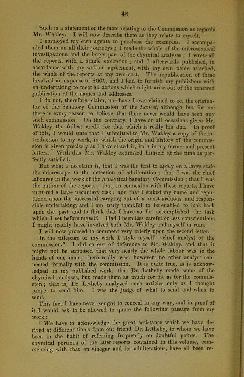 Such is a statement of the facts relating to the Commission as regards Mr. Wakley. I will now describe them as they relate to myself. I employed my own agents to purchase the examples. I accompa- nied them on all their journeys j 1 made the whole of the microscopical investigations, and the larger part of the chymical analyses ; I wrote all the reports, with a single exception ; and I afterwards published, in accordance with my written agreement, with my own name attached, the whole of the reports at my own cost. The republication of these involved an expense of 800/., and I had to furnish my publishers with an undertaking to meet all actions which might arise out of the renewed publication of the names and addresses. I do not, therefore, claim, nor have I ever claimed to be, the origina- tor of the Sanatory Commission of the Lancet, although but for me there is every reason to believe that there never would have been any such commission. On the contrary, I have on all occasions given Mr. Wakley the fullest credit for that which is really his due. In proof of this, I would state that I submitted to Mr. Wakley a copy of the in- troduction to my work, in which the origin and history of the commis- sion is given precisely as I have stated it, both in my former and present letters. With this Mr. Wakley expressed himself at the time as per- fectly satisfied. But what I do claim is, that I was the first to apply on a large scale the microscope to the detection of adulteration ; that I was the chief labourer in the work of the Analytical Sanatory Commission ; that I was the author of the reports; that, in connexion with these reports, I have incurred a large pecuniary risk ; and that I staked my name and repu- tation upon the successful carrying out of a most arduous and respon- sible undertaking, and I am truly thankful to be enabled to look back upon the past and to think that I have so far accomplished the task which I set before myself. Had l been less careful or less conscientious I might readily have involved both Mr. Wakley and myself in ruin. I will now proceed to comment very briefly upon the second letter. In the titlepage of my work I style myself “ chief analyst of the commission.” I did so out of deference to Mr. Wakley, and that it might not be supposed that very nearly the whole labour was in the hands of one man; there really was, however, no other analyst con- nected formally with the commission. It is quite true, as is acknow- ledged in my published work, that Dr. Letheby made some of the chymical analyses, but made them as much for me as for the commis- sion ; that is, Dr. Letheby analyzed such articles only as I thought proper to send him. I was the judge of what to send and when to send. This fact I have never sought to conceal in any way, and in proof of it I would ask to be allowed to quote the following passage from my work: “ We have to acknowledge the great assistance which we have de- rived at different times from our friend Dr. Letheby, to whom we have been in the habit of referring frequently on doubtful points. The chymical portions of the later reports contained in this volume, com- mencing with that on vinegar and its adulterations, have all been re-