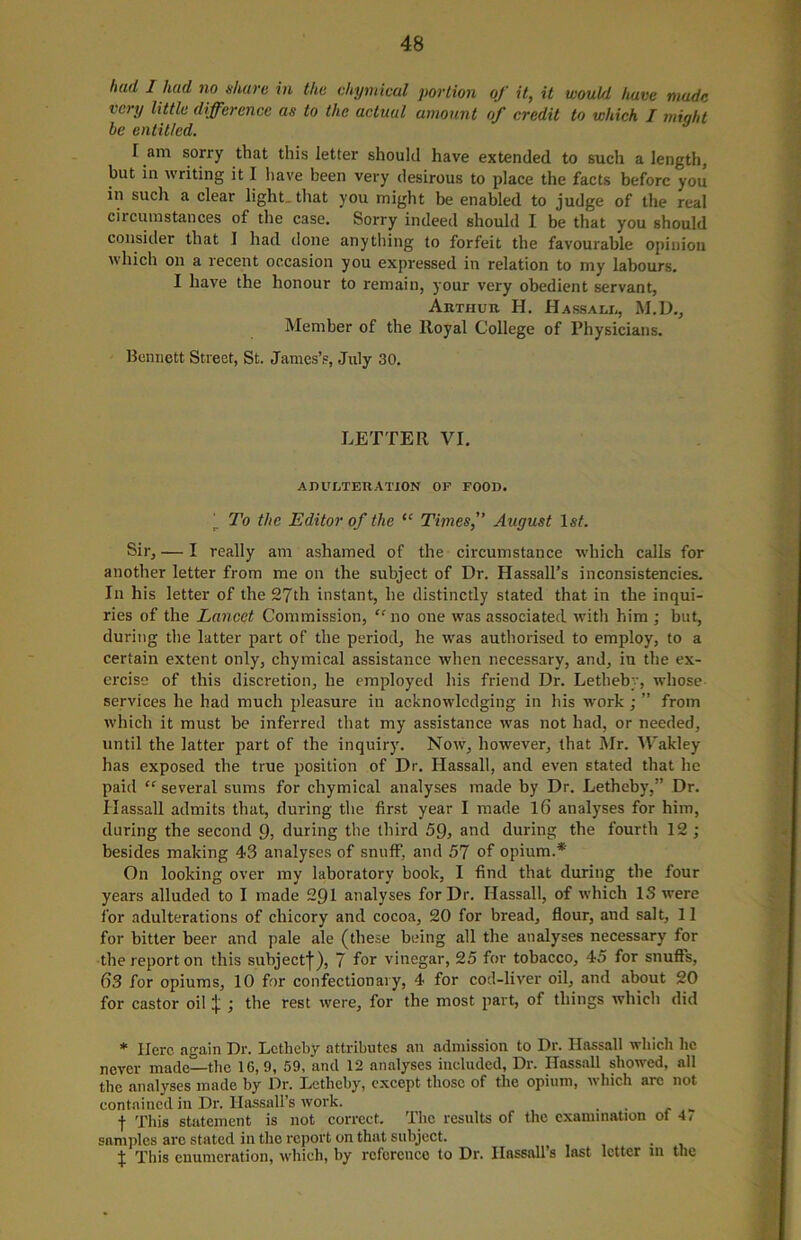 hud I had no share in the chymical portion of it, it would have made ic) 1/ little difference as to the actual amount of credit to which I might be entitled. I am sorry that this letter should have extended to such a length, but in writing it I have been very desirous to place the facts before you in such a clear light, that you might be enabled to judge of the real circumstances of the case. Sorry indeed should I be that you should consider that I had done anything to forfeit the favourable opinion which on a recent occasion you expressed in relation to my labours. I have the honour to remain, your very obedient servant, Arthur H. Hassali,, M.D., Member of the lloyal College of Physicians. Bennett Street, St. James’s, July 30. LETTER VI. ADULTERATION OF FOOD. j. To the Editor of the “ Times, August 1st. Sir, — I really am ashamed of the circumstance which calls for another letter from me on the subject of Dr. Hassall’s inconsistencies. In his letter of the 27th instant, he distinctly stated that in the inqui- ries of the Lancet Commission, “ no one was associated with him ; but, during the latter part of the period, he wras authorised to employ, to a certain extent only, chymical assistance when necessary, and, in the ex- ercise of this discretion, he employed his friend Dr. Letheby, whose services he had much pleasure in acknowdcdging in his W'ork ; ” from which it must be inferred that my assistance wras not had, or needed, until the latter part of the inquiry. Now, however, that Mr. Wakley has exposed the true position of Dr. Hassall, and even stated that lie paid “ several sums for chymical analyses made by Dr. Letheby,” Dr. Hassall admits that, during the first year I made 16 analyses for him, during the second Q, during the third 59, and during the fourth 12 ; besides making 43 analyses of snuff, and 57 of opium.* On looking over my laboratory book, I find that during the four years alluded to I made 291 analyses for Dr. Hassall, of which IS were for adulterations of chicory and cocoa, 20 for bread, flour, and salt, 11 for bitter beer and pale ale (these being all the analyses necessary for the report on this subject^), 7 for vinegar, 25 for tobacco, 45 for snuffs, 63 for opiums, 10 for confectionary, 4 for cod-liver oil, and about 20 for castor oil j; ; the rest were, for the most part, of things which did * Here again Dr. Letheby attributes an admission to Dr. Hassall which he never made—the 16,9, 59, and 12 analyses included, Dr. Hassall showed, all the analyses made by Dr. Letheby, except those of the opium, which are not contained in Dr. Hassall’s work. . f This statement is not correct. The results of the examination of 4, samples arc stated in the report on that subject. . % This enumeration, which, by reference to Dr. Ilassall’s last letter m the