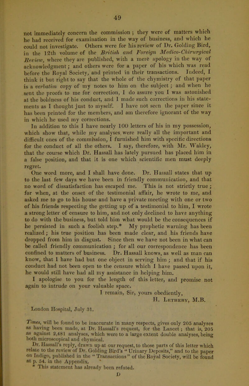 not immediately concern the commission ; they were of matters which he had received for examination in the way of business, and which he could not investigate. Others were for his review of Dr. Golding Bird, in the 12th volume of the British and Foreign Medico-Chirurgical Review, where they are published, with a mere apology in the way of acknowledgment; and others were for a paper of his which was read before the Royal Society, and printed in their transactions. Indeed, I think it but right to say that the whole of the chymistry of that paper is a verbatim copy of my notes to him on the subject; and when he sent the proofs to me for correction, I do assure you I was astonished at the boldness of his conduct, and I made such corrections in his state- ments as I thought just to myself. I have not seen the paper since it has been printed for the members, and am therefore ignorant of the way in which he used my corrections. In addition to this I have nearly 100 letters of his in my possession, which show that, while my analyses, were really all the important and difficult ones of the commission, I furnished him with specific directions for the conduct of all the others. I say, therefore, with Mr. Wakley, that the course which Df. Hassall has lately pursued has placed him in a false position, and that it is one which scientific men must deeply regret. One word more, and I shall have done. Dr. Hassall states that up to the last few days we have been in friendly communication, and that no word of dissatisfaction has escaped me. This is not strictly true; for when, at the onset of the testimonial affair, he wrote to me, and asked me to go to his house and have a private meeting with one or two of his friends respecting the getting up of a testimonial to him, I wrote a strong letter of censure to him, and not only declined to have anything to do with the business, but told him what would be the consequences if he persisted in such a foolish step.* My prophetic warning has been realized; his true position has been made clear, and his friends have dropped from him in disgust. Since then we have not been in what can be called friendly communication ; for all our correspondence has been confined to matters of business. Dr. Hassall knows, as well as man can know, that 1 have had but one object in serving him ; and that if his conduct had not been open to the censure which I have passed upon it, he would still have had all my assistance in helping him. I apologise to you for the length of this letter, and promise not again to intrude on your valuable space. I remain, Sir, yours obediently, H. Letheby, M.B. London Hospital, July 31. Times, will be found to be inaccurate in many respects, gives only 205 analyses as having been made, at Dr. Ilassall’s request, for the Lancet; that is, 205 as against 2,481 analyses, which were to a large extent double analyses, being both microscopical and chymical. Dr. Hassall’s reply, drawn up at our request, to those parts of this letter which relate to the review of Dr. Golding Bud’s “ Urinary Deposits,” and to the paper on Indigo, published in the “Transactions” of the Royal Society, will be found at p. 54. in the Appendix. * This statement has already been refuted. D