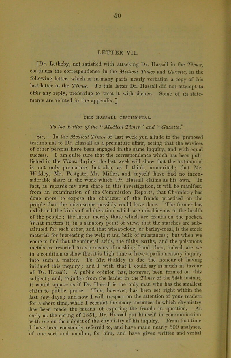 LETTER VII. [Dr. Letheby, not satisfied with attacking Dr. Hassall in the Times, continues the correspondence in the Medical Times and Gazette, in the following letter, which is in many parts nearly verbatim a copy of his last letter to the Times. To this letter Dr. Hassall did not attempt to offer any reply, preferring to treat it with silence. Some of its state- ments are refuted in the appendix.] THE HASSALL TESTIMONIAL. To the Editor of the “ Medical Times ” and “ Gazette.” Sir, — In the Medical Times of last week you allude to the proposed testimonial to Dr. Hassall as a premature affair, seeing that the services of other persons have been engaged in the same inquiry, and with equal success. I am quite sure that the correspondence which has been pub- lished in the Times during the last week will show that the testimonial is not only premature, but also, as I think, unmerited; that Mr. Wakley, Mr. Postgate, Mr. Miller, and myself have had no incon- siderable share in the work which Dr. Hassall claims as his own. In fact, as regards my own share in this investigation, it will be manifest, from an examination of the Commission Reports, that Chymistry has done more to expose the character of the frauds practised on the people than the microscope possibly could have done. The former has exhibited the kinds of adulteration which are mischievous to the health of the people ; the latter merely those which are frauds on the pocket. What matters it, in a sanatory point of view, that the starches are sub- stituted for each other, and that wheat-flour, or barley-meal, is the stock material for increasing the weight and bulk of substances; but when we come to find that the mineral acids, the filthy earths, and the poisonous metals are resorted to as a means of masking fraud, then, indeed, are we in a condition to show that it is high time to have a parliamentary inquiry into such a matter. To Mr. Wakley is due the honour of having initiated this inquiry; and I wish that 1 could say as much in favour of Dr. Hassall. A public opinion has, however, been formed on this subject; and, to judge from the leader in the Times of the 24th instant, it would appear as if Dr. Hassall is the only man who has the smallest claim to public praise. This, however, has been set right within the last few days; and now I will trespass on the attention of your readers for a short time, while I recount the many instances in which chymistry has been made the means of exposing the frauds in question. As early as the spring of 1851, Dr. Hassall put himself in communication with me on the subject of the chymistry of his inquiry. From that time 1 have been constantly referred to, and have made nearly 300 analyses, of one sort and another, for him, and have given written and verbal