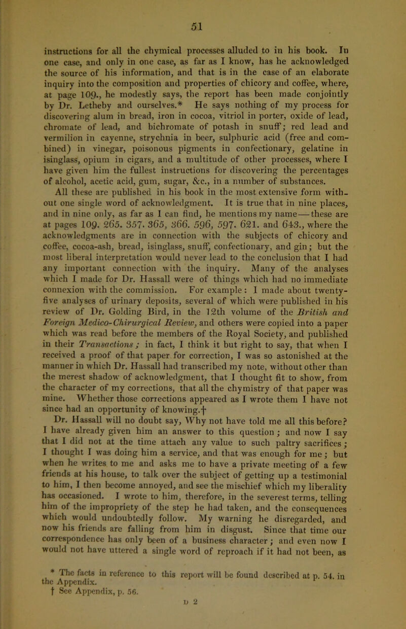 instructions for all the ehymical processes alluded to in his book. In one case, and only in one case, as far as I know, has he acknowledged the source of his information, and that is in the case of an elaborate inquiry into the composition and properties of chicory and coffee, where, at page 109., he modestly says, the report has been made conjointly by Dr. Letheby and ourselves.* He says nothing of my process for discovering alum in bread, iron in cocoa, vitriol in porter, oxide of lead, chromate of lead, and bichromate of potash in snuff; red lead and vermilion in cayenne, strychnia in beer, sulphuric acid (free and com- bined) in vinegar, poisonous pigments in confectionary, gelatine in isinglass, opium in cigars, and a multitude of other processes, where I have given him the fullest instructions for discovering the percentages of alcohol, acetic acid, gum, sugar, &c., in a number of substances. All these are published in his book in the most extensive form with- out one single word of acknowledgment. It is true that in nine places, and in nine only, as far as I can find, he mentions my name—these are at pages 109. 265. 357- 365, 366. 596, 597- 621. and 643., where the acknowledgments are in connection with the subjects of chicory and coffee, cocoa-ash, bread, isinglass, snuff, confectionary, and gin; but the most liberal interpretation would never lead to the conclusion that I had any important connection with the inquiry. Many of the analyses which I made for Dr. Hassall were of things which had no immediate connexion with the commission. For example: 1 made about twenty- five analyses of urinary deposits, several of which were published in his review of Dr. Golding Bird, in the 12th volume of the British and Foreign Medico- Chirurgical Review, and others were copied into a paper which was read before the members of the Royal Society, and published in their Transactions ; in fact, I think it but right to say, that when I received a proof of that paper for correction, I was so astonished at the manner in which Dr. Hassall had transcribed my note, without other than the merest shadow of acknowledgment, that I thought fit to show, from the character of my corrections, that all the chymistry of that paper was mine. Whether those corrections appeared as I wrote them I have not since had an opportunity of knowing.j- Dr. Hassall will no doubt say. Why not have told me all this before? I have already given him an answer to this question; and now I say that I did not at the time attach any value to such paltry sacrifices; I thought I was doing him a service, and that was enough for me; but when he writes to me and asks me to have a private meeting of a few friends at his house, to talk over the subject of getting up a testimonial to him, I then become annoyed, and see the mischief which my liberality has occasioned. I wrote to him, therefore, in the severest terms, telling him of the impropriety of the step he had taken, and the consequences which would undoubtedly follow. My warning he disregarded, and now his friends are falling from him in disgust. Since that time our correspondence has only been of a business character; and even now I would not have uttered a single word of reproach if it had not been, as * The facts in reference to this report will be found described at p. 54. in the Appendix. t See Appendix, p. 56. u 2