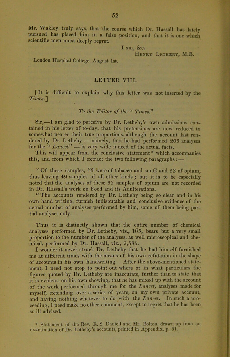 Mr. Wakley truly says, that the course which Dr. Hassall has lately pursued has placed him in a false position, and that it is one which scientific men must deeply regret. I am, &c. Henry Letheby, M.B. London Hospital College, August 1st. LETTER VIII. [It is difficult to explain why this letter wras not inserted by the Times.2 To the Editor of the “ Times.” Sir,—I am glad to perceive by Dr. Letheby’s own admissions con- tained in his letter of to-day, that his pretensions are now reduced to somewhat nearer their true proportions, although the account last ren- dered by Dr. Letheby — namely, that he had performed £05 analyses for the “ Lancet ” — is very wide indeed of the actual facts. This will appear from the conclusive statement* which accompanies this, and from which I extract the two following paragraphs:— “ Of these samples, 63 were of tobacco and snuff, and 53 of opium, thus leaving 49 samples of all other kinds; but it is to he especially noted that the analyses of these 53 samples of opium are not recorded in Dr. Hassall’s work on Food and its Adulterations. “ The accounts rendered by Dr. Letheby being so clear and in his own hand writing, furnish indisputable and conclusive evidence of the actual number of analyses performed by him, some of them being par- tial analyses only. Thus it is distinctly shown that the entire number of chemical analyses performed by Dr. Letheby, viz., 165, bears but a very small proportion to the number of the analyses, as well microscopical and che- mical, performed by Dr. Hassall, viz., 2,585. I wonder it never struck Dr. Letheby that he had himself furnished me at different times with the means of his own refutation in the shape of accounts in his own handwriting. After the above-mentioned state- ment, I need not stop to point out where or in what particulars the figures quoted by Dr. Letheby are inaccurate, further than to state that it is evident, on his own showing, that he has mixed up with the account of the work performed through me for the Lancet, analyses made for myself, extending over a series of years, on my own private account, and having nothing whatever to do with the Lancet. In such a pro- ceeding, I need make no other comment, except to regret that he has been so ill advised. * Statement of the Rev. R. S. Daniell and Mr. Bolton, drawn up from an examination of Dr. Letheby’s accounts, printed in Appendix, p. 31.
