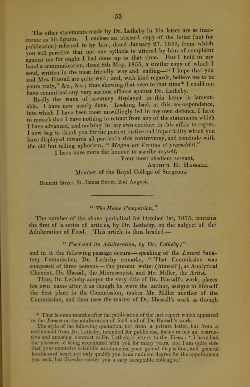 The other statements made by Dr. Letheby in his letter are as inac- curate as his figures. I enclose an attested copy of the letter (not for publication) referred to by him, dated January 27. 1855, from which you will perceive that not one syllable is uttered by him of complaint against me for ought I had done up to that time. But I hold in my hand a communication, dated 8th May, 1855, a similar copy of which I send, written in the most friendly way and ending—<c I hope that you and Mrs. Hassail are quite well; and, with kind regards, believe me to be yours truly,” &c., &c.; thus showing that even to that time* 1 could not have committed any very serious offence against Dr. Letheby. Really the want of accuracy displayed in this letter is lament- able. I have now nearly done. Looking back at this correspondence, into which I have been most unwillingly led in my own defence, I have to remark that I have nothing to retract from any of the statements which I have advanced, and nothing in my own conduct in this affair to regret. I now beg to thank you for the perfect justice and impartiality which you have displayed towards all parties in this controversy, and conclude with the old but telling aphorism, “ Magna est Veritas et prcevalebit.” I have once more the honour to ascribe myself, Your most obedient servant, Arthdr H. Hassall. Member of the Royal College of Surgeons. Bennett Street, St. James Street, 2nd August. “ The Home Companion. ” The number of the above periodical for October 1st, 1855, contains the first of a series of articles, by Dr. Letheby, on the subject of the Adulteration of Food. This article is thus headed — “ Food and its Adulteration, by Dr. Letheby and in it the following passage occurs — speaking of the Lancet Sana- tory Commission, Dr. Letheby remarks, “ That Commission was composed of three persons — the present writer (himself), as Analytical Chemist, Dr. Hassall, the Microscopist, and Mr. Miller, the Artist. Thus, Dr. Letheby adopts the very title of Dr. Hassall’s wTork, places his own name after it as though he were the author, assigns to himself the first place in the Commission, makes Mr. Miller another of the Commission, and then uses the matter of Dr. Hassall’s work as though * That is some months after the publication of the last report which appeared in the Lancet on the adulteration of food and of Dr. Hassall’s work. The style of the following quotation, not from a private letter, hut from a testimonial from Dr. Letheby, intended for public use, forms rather an instruc- tive and amusing contrast to Dr. Letheby's letters to the Times : “ 1 have had the pleasure of being acquainted with you for many years, and I am quite sure that your extensive scientific attainments, your genial disposition, and general kindness of heart, not only qualify you in an eminent degree for the appointment you seek, but likewise render you a very acceptable colleague.”