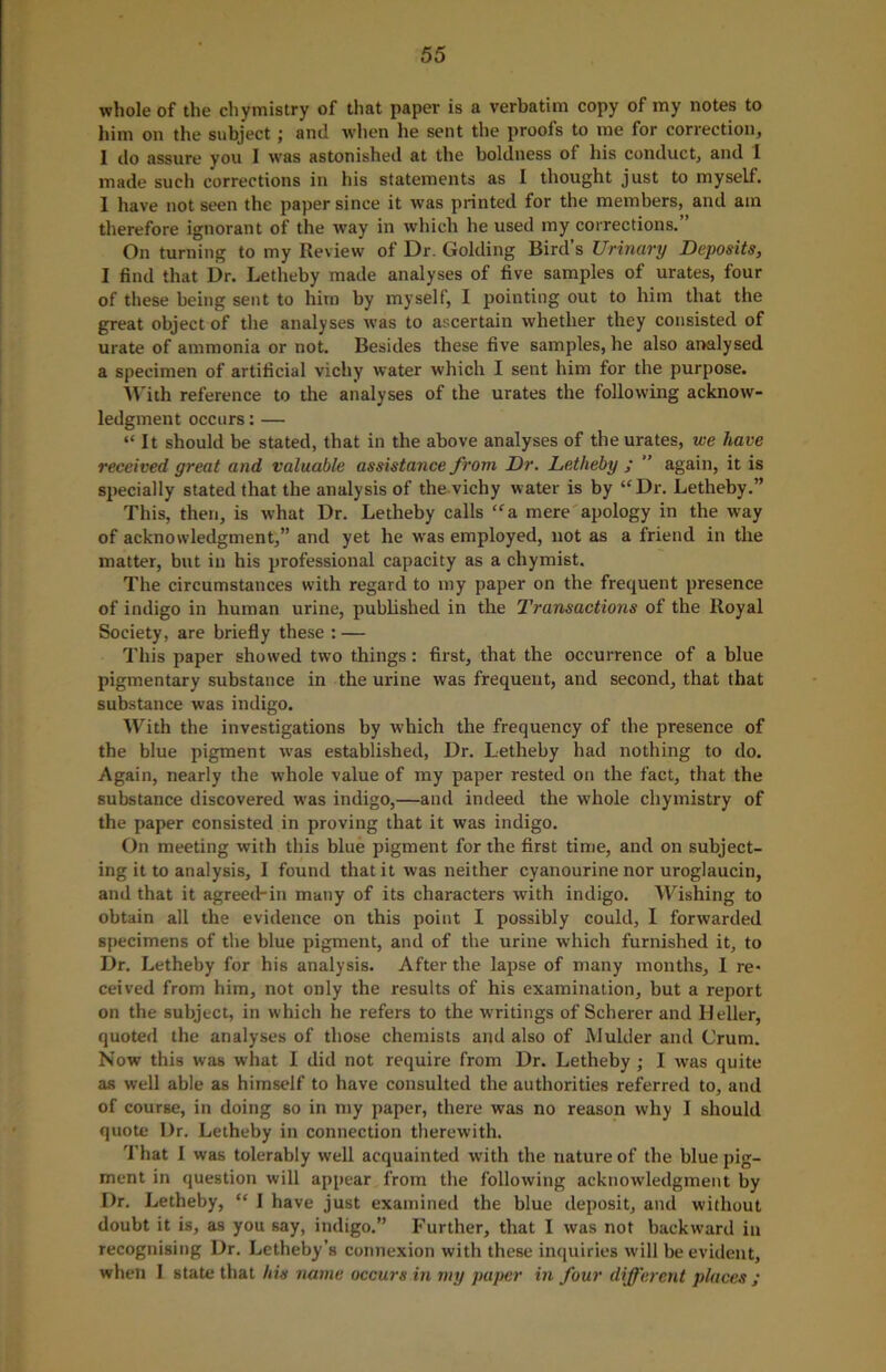 whole of the chymistry of that paper is a verbatim copy of my notes to him on the subject; and when lie sent the proois to me for correction, 1 do assure you I was astonished at the boldness oi his conduct, and 1 made such corrections in his statements as 1 thought just to myself. I have not seen the paper since it was printed for the members, and am therefore ignorant of the way in which he used my corrections.” On turning to my Review of Dr. Golding Bird’s Urinary Deposits, I find that Dr. Letheby made analyses of five samples of urates, four of these being sent to him by myself, I pointing out to him that the great object of the analyses was to ascertain whether they consisted of urate of ammonia or not. Besides these five samples, he also analysed a specimen of artificial vichy water which I sent him for the purpose. With reference to the analyses of the urates the following acknow- ledgment occurs:— “ It should be stated, that in the above analyses of the urates, we have received great and valuable assistance from Dr. Letheby ; ” again, it is specially stated that the analysis of the vichy water is by “Dr. Letheby.” This, then, is what Dr. Letheby calls “a mere apology in the way of acknowledgment,” and yet he was employed, not as a friend in the matter, but in his professional capacity as a chymist. The circumstances with regard to my paper on the frequent presence of indigo in human urine, published in the Transactions of the Royal Society, are briefly these : — This paper showed two things: first, that the occurrence of a blue pigmentary substance in the urine was frequent, and second, that that substance was indigo. With the investigations by which the frequency of the presence of the blue pigment was established, Dr. Letheby had nothing to do. Again, nearly the whole value of my paper rested on the fact, that the substance discovered was indigo,—and indeed the whole chymistry of the paper consisted in proving that it was indigo. On meeting with this blue pigment for the first time, and on subject- ing it to analysis, I found that it was neither cyanourine nor uroglaucin, and that it agreed-in many of its characters with indigo. Wishing to obtain all the evidence on this point I possibly could, I forwarded specimens of the blue pigment, and of the urine which furnished it, to Dr. Letheby for his analysis. After the lapse of many months, I re- ceived from him, not only the results of his examination, but a report on the subject, in which he refers to the writings of Scherer and Heller, quoted the analyses of those chemists and also of Mulder and Crum. Now this was what I did not require from Dr. Letheby ; I was quite as well able as himself to have consulted the authorities referred to, and of course, in doing so in my paper, there was no reason why I should quote Dr. Letheby in connection therewith. That I was tolerably well acquainted with the nature of the blue pig- ment in question will appear from the following acknowledgment by Dr. Letheby, “ I have just examined the blue deposit, and without doubt it is, as you say, indigo.” Further, that I was not backward in recognising Dr. Letheby’s connexion with these inquiries will be evident, when I state that his name occurs in my paper in four different places ;