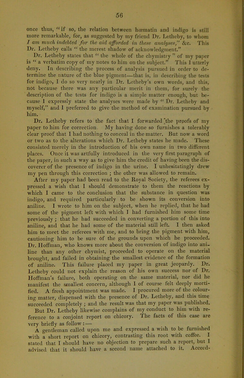 once thus, “ if so, the relation between hcematin and indigo is still more remarkable, for, as suggested by my friend Dr. Letheby, to whom I am much indebted for the aid afforded in these analyses,” See. This Dr. Letheby calls “ the merest shadow of acknowledgment.” Dr. Letheby states that “ the whole of the chymistry ” of my paper is  a verbatim copy of my notes to him on the subject.” This I utterly deny. In describing the process of analysis pursued in order to de- termine the nature of the blue pigment—that is, in describing the tests for indigo, I do so very nearly in Dr. Letheby’s own words, and this, not because there was any particular merit in them, for surely the description of the tests for indigo is a simple matter enough, but be- cause I expressly state the analyses were made by “ Dr. Letheby and myself,” and I preferred to give the method of examination pursued by him. Dr. Letheby refers to the fact that I forwarded 'the proofs of my paper to him for correction. My having done so furnishes a tolerably clear proof that I had nothing to conceal in the matter. But now a word or two as to the alterations which Dr. Letheby states he made. These consisted merely in the introduction of his own name in two different places. Once it was artfully introduced in the very first paragraph of the paper, in such a way as to give him the credit of having been the dis- coverer of the presence of indigo in the urine. I unhesitatingly drew my pen through this correction ; the other was allowed to remain. After my paper had been read to the Royal Society, the referees ex- pressed a wish that I should demonstrate to them the reactions by which I came to the conclusion that the substance in question was indigo, and required particularly to be shown its conversion into aniline. I wrote to him on the subject, when he replied, that he had some of the pigment left with which I had furnished him some time previously ; that he had succeeded in converting a portion of this into aniline, and that he had some of the material still left. I then asked him to meet the referees with me, and to bring the pigment with him, cautioning him to be sure 6f the grounds upon which he proceeded. Dr. Hoffman, who knows more about the conversion of indigo into ani- line than any other chymist, proceeded to operate on the material brought, aud failed in obtaining the smallest evidence of the formation of aniline. This failure placed my paper in great jeopardy. Dr. Letheby could not explain the reason of his own success nor of Dr. Hoffman’s failure, both operating on the same material, nor did he manifest the smallest concern, although I of course felt deeply morti- fied. A fresh appointment was made. I procured more of the colour- ing matter, dispensed with the presence of Dr. Letheby, and this time succeeded completely ; and the result was that my paper nas published. But Dr. Letheby likewise complains of my conduct to him with re- ference to a conjoint report on chicory. The facts of this case are very briefly as follow: — A gentleman called upon me and expressed a wish to be furnished with a short report on chicory, contrasting this root with coffee. I stated that I should have no objection to prepare such a report, hut I advised that it should have a second name attached to it. Accord-