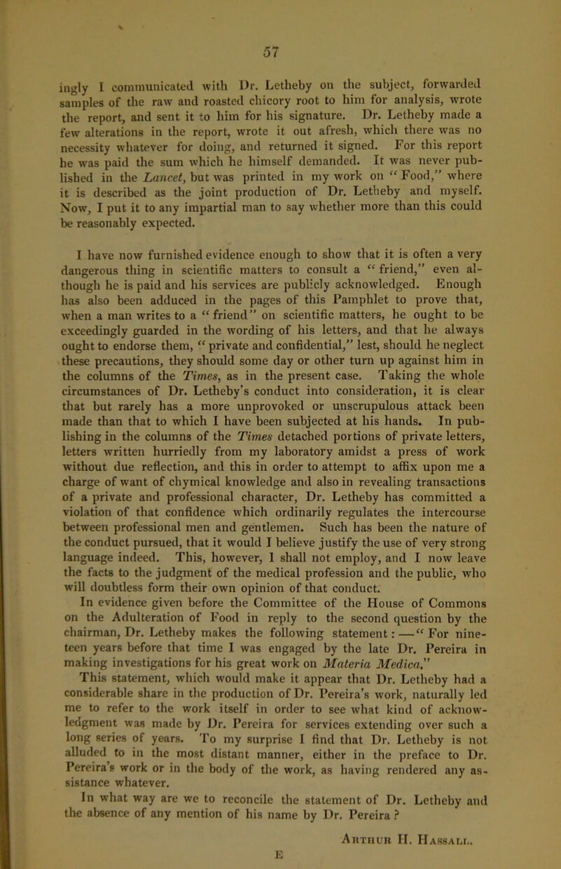 ingly I communicated with Dr. Letheby on the subject, forwarded samples of the raw and roasted chicory root to him for analysis, wrote the report, and sent it to him for his signature. Dr. Letheby made a few alterations in the report, wrote it out afresh, which there was no necessity whatever for doing, and returned it signed. For this report he was paid the sum which he himself demanded. It was never pub- lished in the Lancet, but was printed in my work on “ Food,” where it is described as the joint production of Dr. Letheby and myself. Now, I put it to any impartial man to say whether more than this could be reasonably expected. I have now furnished evidence enough to show that it is often a very dangerous thing in scientific matters to consult a “ friend,” even al- though he is paid and his services are publicly acknowledged. Enough has also been adduced in the pages of this Pamphlet to prove that, when a man writes to a “friend” on scientific matters, he ought to be exceedingly guarded in the wording of his letters, and that he always ought to endorse them, “ private and confidential,” lest, should he neglect these precautions, they should some day or other turn up against him in the columns of the Times, as in the present case. Taking the whole circumstances of Dr. Letheby’s conduct into consideration, it is clear that but rarely has a more unprovoked or unscrupulous attack been made than that to which I have been subjected at his hands. In pub- lishing in the columns of the Times detached portions of private letters, letters written hurriedly from my laboratory amidst a press of work without due reflection, and this in order to attempt to affix upon me a charge of want of chymical knowledge and also in revealing transactions of a private and professional character, Dr. Letheby has committed a violation of that confidence which ordinarily regulates the intercourse between professional men and gentlemen. Such has been the nature of the conduct pursued, that it would I believe justify the use of very strong language indeed. This, however, 1 shall not employ, and I now leave the facts to the judgment of the medical profession and the public, who will doubtless form their own opinion of that conduct. In evidence given before the Committee of the House of Commons on the Adulteration of Food in reply to the second question by the chairman, Dr. Letheby makes the following statement:—“For nine- teen years before that time I was engaged by the late Dr. Pereira in making investigations for his great work on Materia Medica.” This statement, which would make it appear that Dr. Letheby had a considerable share in the production of Dr. Pereira’s work, naturally led me to refer to the work itself in order to see what kind of acknow- ledgment was made by Dr. Pereira for services extending over such a long series of years. To my surprise I find that Dr. Letheby is not alluded to in the most distant manner, either in the preface to Dr. Pereira’s work or in the body of the work, as having rendered any as- sistance whatever. In what way are we to reconcile the statement of Dr. Letheby and the absence of any mention of his name by Dr. Pereira ? Arthur II. II assam,. E