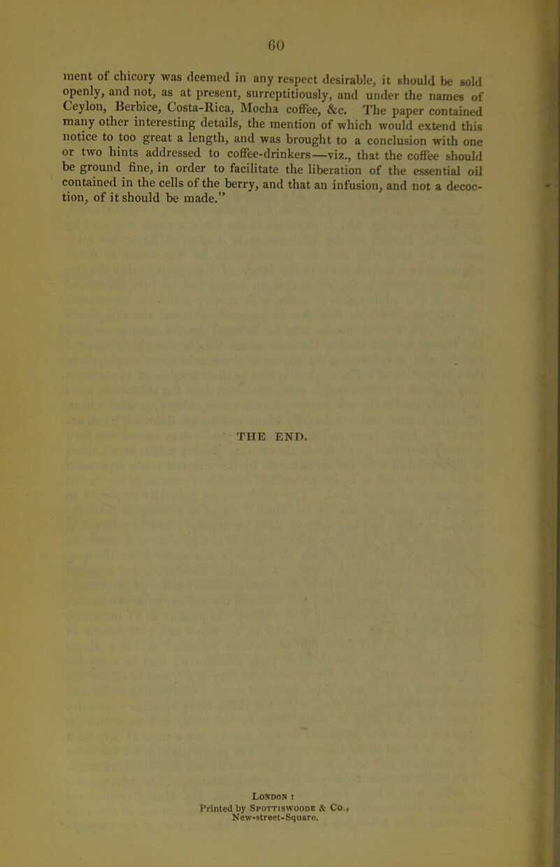 GO ment of chicory was deemed in any respect desirable, it should be sold openly, and not, as at present, surreptitiously, and under the names of Ceylon, Berbice, Costa-Rica, Mocha coffee, &c. The paper contained many other interesting details, the mention of which would extend this notice to too great a length, and was brought to a conclusion with one or two hints addressed to coffee-drinkers—viz., that the coffee should be ground fine, in order to facilitate the liberation of the essential oil contained in the cells of the berry, and that an infusion, and not a decoc- tion, of it should be made.” THE END. London ! Printed by Spottiswoode & Co., New-street-Sqimrc,