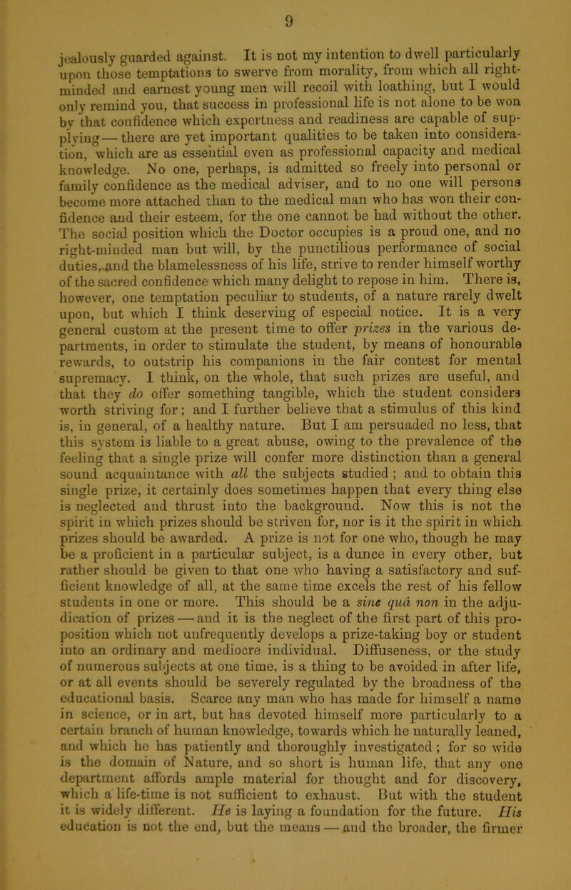 jealously guarded against. It is not my intention to dwell particularly upon those temptations to swerve from morality, from which all right- minded and earnest young men will recoil with loathing, but I would only remind you, that success in professional life is not alone to be won by that confidence which expertness and readiness are capable of sup- plying—there are yet important qualities to be taken into considera- tion, which are as essential even as professional capacity and medical knowledge. No one, perhaps, is admitted so freely into personal or family confidence as the medical adviser, and to no one will persons become more attached than to the medical man who has won their con- fidence and their esteem, for the one cannot be had without the other. The social position which the Doctor occupies is a proud one, and no right-minded man but will, by the punctilious performance of social duties,-and the blamelessness of his life, strive to render himself worthy of the sacred confidence which many delight to repose in him. There is, however, one temptation peculiar to students, of a nature rarely dwelt upon, but which I think deserving of especial notice. It is a very general custom at the present time to offer prizes in the various de- partments, in order to stimulate the student, by means of honourable rewards, to outstrip his companions in the fair contest for mental supremacy. I think, on the whole, that such prizes are useful, and that they do offer something tangible, which the student considers worth striving for; and I further believe that a stimulus of this kind is, in general, of a healthy nature. But I am persuaded no less, that this system is liable to a great abuse, owing to the prevalence of the feeling that a single prize will confer more distinction than a general sound acquaintance with all the subjects studied ; and to obtain this single prize, it certainly does sometimes happen that every thing else is neglected and thrust into the background. Now this is not the spirit in which prizes should be striven for, nor is it the spirit in which prizes should be awarded. A prize is not for one who, though he may be a proficient in a particular subject, is a dunce in every other, but rather should be given to that one who having a satisfactory and suf- ficient knowledge of all, at the same time excels the rest of his fellow students in one or more. This should be a sine qua non in the adju- dication of prizes — and it is the neglect of the first part of this pro- position which not unfrequently develops a prize-taking boy or student into an ordinary and mediocre individual. Diffuseness, or the study of numerous subjects at one time, is a thing to be avoided in after life, or at all events should be severely regulated by the broadness of the educational basis. Scarce any man who has made for himself a name in science, or in art, but has devoted himself more particularly to a certain branch of human knowledge, towards which he naturally leaned, and which he has patiently and thoroughly investigated; for so wide is the domain of Nature, and so short is human life, that any one department affords ample material for thought and for discovery, which a life-time is not sufficient to exhaust. But with the student it is widely different. He is laying a foundation for the future. His education is not the end, but the means — and the broader, the firmer
