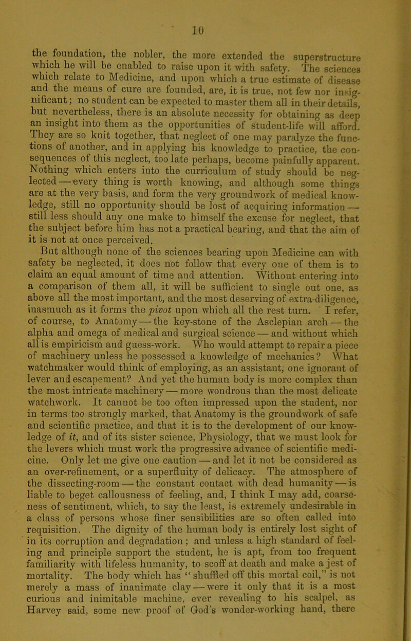 the foundation, the nobler, the more extended the superstructure which he will he enabled to raise upon it with safety. The sciences which relate to Medicine, and upon which a true estimate of disease and the means of cure are founded, are, it is true, not few nor insig- nificant ; no student can he expected to master them all in their details, hut nevertheless, there is an absolute necessity for obtaining as deep an insight into them as the opportunities of student-life will afford. They are so knit together, that neglect of one may paralyze the func- tions of another, and in applying his knowledge to practice, the con- sequences of this neglect, too late perhaps, become painfully apparent. Nothing which enters iuto the curriculum of study should be neg- lected— every thing is worth knowing, and although some things are at the very basis, and form the very groundwork of medical know- ledge, still no opportunity should be lost of acquiring information — still less should auy one make to himself the excuse for neglect, that the subject before him has not a practical bearing, aud that the aim of it is not at once perceived. But although none of the sciences healing upon Medicine can with safety be neglected, it does not follow that every one of them is to claim an equal amount of time and attention. Without entering into a comparison of them all, it will be sufficient to single out one, as above all the most important, and the most deserving of extra-diligence, inasmuch as it forms the pivot upon which all the rest turn. I refer, of course, to Anatomy — the key-stone of the Asclepian arch — the alpha aud omega of medical and surgical science — and without which all is empiricism and guess-work. Who would attempt to repair a piece of machinery unless he possessed a knowledge of mechanics? What watchmaker would think of employing, as an assistant, one ignorant of lever and escapement? And yet the human body is more complex than the most intricate machinery — moi’e wondrous than the most delicate watch work. It cannot be too often impressed upon the student, nor in terms too strongly marked, that Anatomy is the groundwork of safe and scientific practice, and that it is to the development of our know- ledge of it, and of its sister science, Physiology, that we must look for the levers which must work the progressive advance of scientific medi- cine. Only let me give one caution — and let it not be considered as an over-refinement, or a superfluity of delicacy. The atmosphere of the dissecting-room — the constant contact with dead humanity — is liable to beget callousness of feeling, aud, I think I maj' add, coarse- ness of sentiment, which, to say the least, is extremely undesirable in a class of persons whose finer sensibilities are so often called into requisition. The dignity of the human body is entirely lost sight of in its corruption and degradation ; and unless a high standard of feel- ing aud principle support the student, he is apt, from too frequent familiarity with lifeless humanity, to scoff at death and make a jest of mortality. The body which has “ shuffled off this mortal coil,” is not merely a mass of inanimate clay — were it only that it is a most curious and inimitable machine, ever revealing to his scalpel, as Harvey said, some new proof of God's wonder-working hand, there