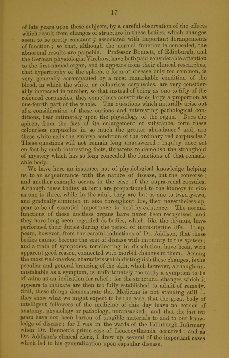 of late years upon these subjects, by a careful observation of the effects which result from changes of structure in these bodies, which changes seem to be pretty constantly associated with important derangements of function ; so that, although the normal function is concealed, the abnormal results are palpable. Professor Bennett, of Edinburgh, and the German physiologist Virchow, have both paid considerable attention to the first-named organ, and it appears from their clinical researches, that hypertrophy of the spleen, a form of disease only too common, is very generally accompanied by a most remarkable condition of the blood, in which the white, or colourless corpuscles, are very consider- ably increased in number, so that instead of being as one to fifty of the coloured corpuscles, they sometimes constitute as large a proportion as oue-fourth part of the whole. The questions which naturally arise out of a consideration of these curious and interesting pathological con- ditions, bear intimately upon the physiology of the organ. Does the spleen, from the fact of its enlargement of substance, form these colourless corpuscles in so much the greater abundance ? and, are these white cells the embryo condition of the ordinary red corpuscles ? These questions will not remain long unanswered ; inquiry once set on foot by such interesting facts, threatens to demolish the stronghold of mysteiy which has so long concealed the functions of that remark- able body. We have here an instance, not of physiological knowdedge helping us to au acquaintance wTith the nature of disease, but the converse; and another example occurs in the case of the supra-renal capsules. Although these bodies at birth are proportioned to the kidneys in size as one to three, while in the adult they are but as one to twenty-two, aud gradually diminish in size throughout life, they nevertheless ap- pear to be of essential importance to healthy existence. The normal functions of these ductless organs have never been recognised, and they have long been regarded as bodies, which, like the thymus, have performed their duties during the period of intra-uterine life. It ap- pears, however, from the careful inductions of Dr. Addison, that these bodies cannot become the seat of disease with impunity to the system ; and a train of symptoms, terminating in dissolution, have been, with apparent good reason, connected with morbid changes in them. Among the most well-marked characters which distinguish these changes, is the peculiar and general bronzing of the skin, which however, although un- mistakable as a symptom, is unfortunately too tardy a symptom to be of value as an indication for relief; for the structural changes which it appears to indicate are then too fully established to admit of remedy. Still, these things demonstrate that Medicine is not standing still — they show what we might expect to be the case, that the great body of intelligent followers of the medicine of this day leave no corner of anatomy, physiology or pathology, unransacked ; and that the last ten years have not been barren of tangible materials to add to our know- ledge of disease ; for I was in the wards of the Edinburgh Infirmary when Dr. Bennett’s prime case of Leucocythmmia occurred ; and as Dr. Addison’s clinical clerk, I drew up several of the important cases which led to his generalization upon capsular disease.