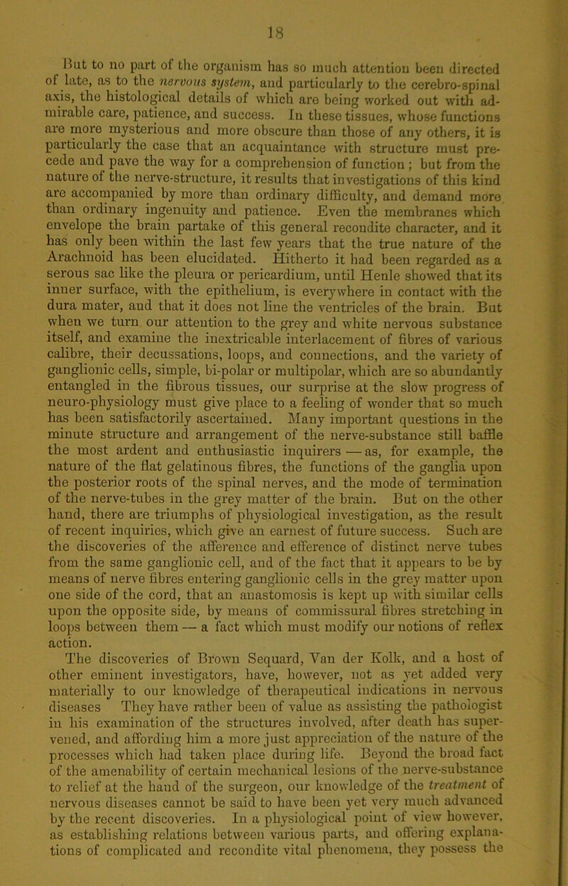 luit to no part ot the organism has so much attention been directed of late, as to the nervous system, and particularly to the cerebro-spinal axis, the histological details of which are being worked out with ad- mirable care, patience, and success. In these tissues, whose functions are more mysterious and more obscure than those of any others, it is particularly the case that an acquaintance with structure must pre- cede and pave the way for a comprehension of function ; but from the nature of the nerve-structure, it results that investigations of this kind are accompanied by more than ordinary difficulty, and demand more than ordinary ingenuity and patience. Even the membranes which envelope the brain partake of this general recondite character, and it has only been within the last few years that the true nature of the Arachnoid has been elucidated. Hitherto it had been regarded as a serous sac like the pleura or pericardium, until Henle showed that its inner surface, with the epithelium, is everywhere in contact with the dura mater, aud that it does not line the ventricles of the brain. But when we turn our attention to the grey and white nervous substance itself, and examine the inextricable interlacement of fibres of various calibre, their decussations, loops, and connections, and the variety of ganglionic cells, simple, bi-polar or multipolar, which are so abundantly entangled in the fibrous tissues, our surprise at the slow progress of neuro-physiology must give place to a feeling of wonder that so much has been satisfactorily ascertained. Many important questions in the minute structure ancl arrangement of the nerve-substance still baffle the most ardent and enthusiastic inquirers — as, for example, the nature of the flat gelatinous fibres, the functions of the ganglia upon the posterior roots of the spinal nerves, and the mode of termination of the nerve-tubes in the grey matter of the brain. But on the other hand, there are triumphs of physiological investigation, as the result of recent inquiries, which give an earnest of future success. Such are the discoveries of the afference and efference of distinct nerve tubes from the same ganglionic cell, and of the fact that it appears to be by means of nerve fibres entering ganglionic cells in the grey matter upon one side of the cord, that an anastomosis is kept up with similar cells upon the opposite side, by means of commissural fibres stretching in loops between them — a fact which must modify our notions of reflex action. The discoveries of Brown Sequard, Van der Kolk, and a host of other eminent investigators, have, however, not as yet added very materially to our knowledge of therapeutical indications in nervous diseases They have rather been of value as assisting the pathologist in his examination of the structures iuvolved, after death has super- vened, aud affording him a more just appreciation of the nature of the processes -which had taken place during life. Beyond the broad fact of the amenability of certain mechanical lesions of the nerve-substance to relief at the baud of the surgeon, our knowledge of the treatment of nervous diseases cannot be said to have been yet very much advanced by the recent discoveries. In a physiological point of view however, as establishing relations between various parts, and offering explana- tions of complicated and recondite vital phenomena, they possess the