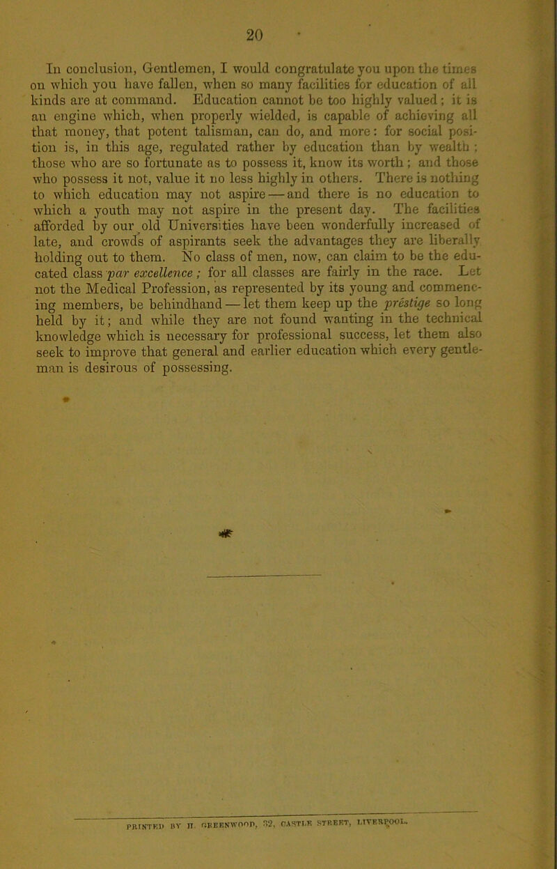 In conclusion, Gentlemen, I would congratulate you upon the times on which you have fallen, when so many facilities for education of all kinds are at command. Education cannot be too highly valued ; it is an engine which, when properly wielded, is capable of achieving all that money, that potent talisman, can do, and more: for social posi- tion is, in this age, regulated rather by education than by wealth ; those who are so fortunate as to possess it, know its worth; and those who possess it not, value it no less highly in others. There is nothing to which education may not aspire — and there is no education to which a youth may not aspire in the present day. The facilities afforded by our old Universities have been wonderfully increased of late, and crowds of aspirants seek the advantages they are liberally holding out to them. No class of men, now, can claim to be the edu- cated class par excellence; for all classes are fairly in the race. Let not the Medical Profession, as represented by its young and commenc- ing members, be behindhand — let them keep up the prestige so long held by it; and while they are not found wanting in the technical knowledge which is necessary for professional success, let them also seek to improve that general and earlier education which every gentle- man is desirous of possessing. PJUNTKD by n. OBEENWOOP, 32, OASTI.K STREET, T.IVERPOOL.