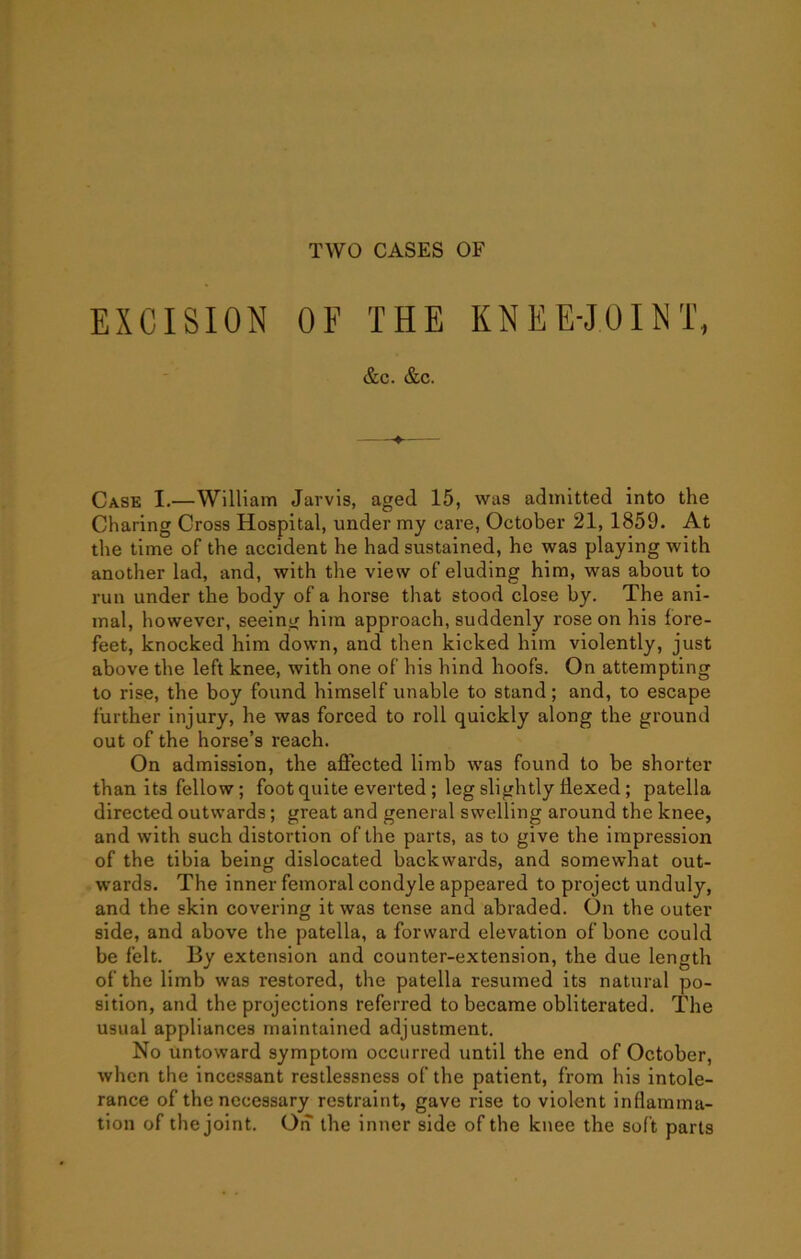 TWO CASES OF EXCISION OF THE KNEE-JOINT, &c. &c. Case I.—William Jarvis, aged 15, was admitted into the Charing Cross Hospital, under my care, October 21, 1859. At the time of the accident he had sustained, he was playing with another lad, and, with the view of eluding him, was about to run under the body of a horse that stood close by. The ani- mal, however, seeing him approach, suddenly rose on his fore- feet, knocked him down, and then kicked him violently, just above the left knee, with one of his hind hoofs. On attempting to rise, the boy found himself unable to stand; and, to escape further injury, he was forced to roll quickly along the ground out of the horse’s reach. On admission, the affected limb was found to be shorter than its fellow; foot quite everted; leg slightly flexed; patella directed outwards; great and general swelling around the knee, and with such distortion of the parts, as to give the impression of the tibia being dislocated backwards, and somewhat out- wards. The inner femoral condyle appeared to project unduly, and the skin covering it was tense and abraded. On the outer side, and above the patella, a forward elevation of bone could be felt. By extension and counter-extension, the due length of the limb was restored, the patella resumed its natural po- sition, and the projections referred to became obliterated. The usual appliances maintained adjustment. No untoward symptom occurred until the end of October, when the incessant restlessness of the patient, from his intole- rance of the necessary restraint, gave rise to violent inflamma- tion of the joint. On the inner side of the knee the sof t parts