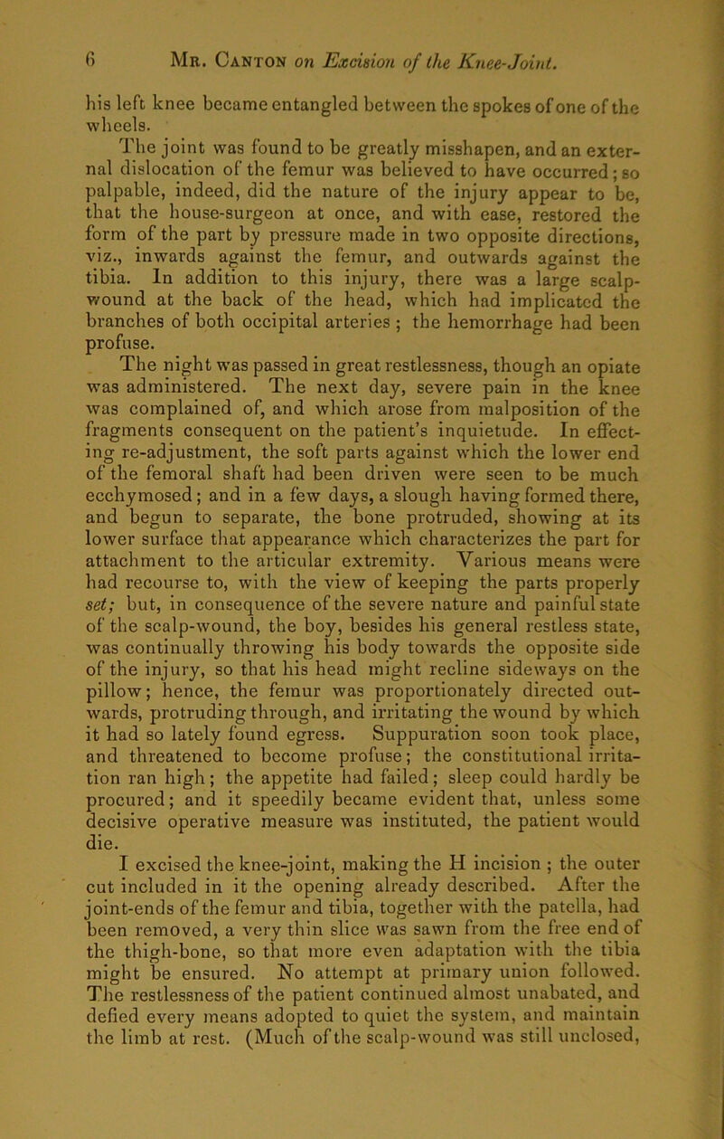 his left knee became entangled between the spokes of one of the wheels. The joint was found to be greatly misshapen, and an exter- nal dislocation of the femur was believed to have occurred; so palpable, indeed, did the nature of the injury appear to be, that the house-surgeon at once, and with ease, restored the form of the part by pressure made in two opposite directions, viz., inwards against the femur, and outwards against the tibia. In addition to this injury, there was a large scalp- v/ound at the back of the head, which had implicated the branches of both occipital arteries ; the hemorrhage had been profuse. The night was passed in great restlessness, though an opiate was administered. The next day, severe pain in the knee was complained of, and which arose from malposition of the fragments consequent on the patient’s inquietude. In effect- ing re-adjustment, the soft parts against which the lower end of the femoral shaft had been driven were seen to be much ecchymosed; and in a few days, a slougli having formed there, and begun to separate, the bone protruded, showing at its lower surface that appearance which characterizes the part for attachment to the articular extremity. Various means were had recourse to, with the view of keeping the parts properly set; but, in consequence of the severe nature and painful state of the scalp-wound, the boy, besides his general restless state, was continually throwing his body towards the opposite side of the injury, so that his head might recline sideways on the pillow; hence, the femur was proportionately directed out- Avards, protruding through, and irritating the wound by which it had so lately found egress. Suppuration soon took place, and threatened to become profuse; the constitutional irrita- tion ran high; the appetite had failed; sleep could hardly be procured; and it speedily became evident that, unless some decisive operative measure was instituted, the patient would die. I excised the knee-joint, making the H incision ; the outer cut included in it the opening already described. After the joint-ends of the femur and tibia, together with the patella, had been removed, a very thin slice was sawn from the free end of the thigh-bone, so that more even adaptation with the tibia might be ensured. No attempt at primary union followed. The restlessness of the patient continued almost unabated, and defied every means adopted to quiet the system, and maintain the limb at rest. (Much of the scalp-wound was still unclosed,