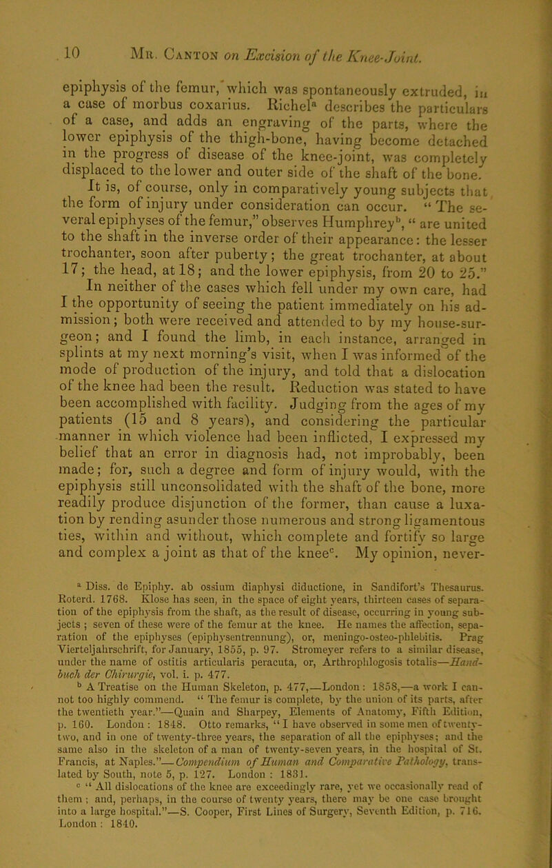 epiphysis of the femur, which was spontaneously extruded, in a case of morbus coxarius. Riche^ describes the particulars of a case, and adds an engraving of the parts, where the lower epiphysis of the thigh-bone, having become detached in the progress of disease of the knee-joint, was completely displaced to the lower and outer side of the shaft of the bone. It is, of course, only in comparatively young subjects that the forrn of injury under consideration can occur, “The se- veral epiphyses of the femur,” observes Humphrey'’, “ are united to the shaft in the inverse order of their appearance: the lesser trochanter, soon after puberty; the great trochanter, at about 17; the head, at 18; and the lower epiphysis, from 20 to 25.” In neither of the cases which fell under my own care, had I the opportunity of seeing the patient immediately on his ad- mission ; both were received and attended to by my house-sur- geon; and I found the limb, in eacli instance, arranged in splints at my next morning’s visit, when I was informed of the mode of production of the injury, and told that a dislocation of the knee had been the result. Reduction was stated to have been accomplished with facility. Judging from the ages of my patients (15 and 8 years), and considering the particular manner in which violence had been inflicted, I expressed my belief that an error in diagnosis had, not improbably, been made; for, such a degree and form of injury would, with the epiphysis still unconsolidated with the shaft of the bone, more readily produce disjunction of tlie former, than cause a luxa- tion by rending asunder those numerous and strong ligamentous ties, witliin and without, which complete and fortify so large and complex a joint as that of the knee®. My opinion, never- ^ Diss. de Epiphy. ab ossium diaphysi diductione, in Sandifort’s Thesaurus. Roterd. 1768. Klose has seen, in the space of eight years, thirteen cases of separa- tion of the epiphysis from the shaft, as tlie result of disease, occurring in young sub- jects ; seven of these were of the femur at the knee. He names the affection, sepa- ration of tlie epiphyses (epiphysentrennung), or, meningo-osteo-phlebitis. Prag Vierteljahrschrift, for January, iS55, p. 97. Stromeyer refers to a similar disease, under the name of ostitis articularis peracuta, or, Arthroplilogosis totalis—Hand- buck der Ghirwgic, vol. i. p. 477. A Treatise on the Human Skeleton, p. 477,—London : 1858,—a work I can- not too highly commend. “ The femur is complete, by the union of its parts, after the twentieth year.”—Quain and Sharpey, Elements of Anatomy, Fifth Edition, p. 160. London: 1848. Otto remarks, “ I have obsen'ed in some men of twenty- two, and in one of twenty-three years, the separation of all the epiphyses; and the same also in the skeleton of a man of twenty-seven years, in the liospital of St. Francis, at Naples.”—Compendium of Human and Comparative Falhology, Ua.ns- lated by South, note 5, p. 127. London : 1831. “ “ All dislocations of the knee are exceedingly rare, yet we occasionally read of them ; and, perliaps, in the course of twenty years, there may be one case brought into a large hospital.”—S. Cooper, First Lines of Surgery, Seventh Edition, p. 716. London : 1840.