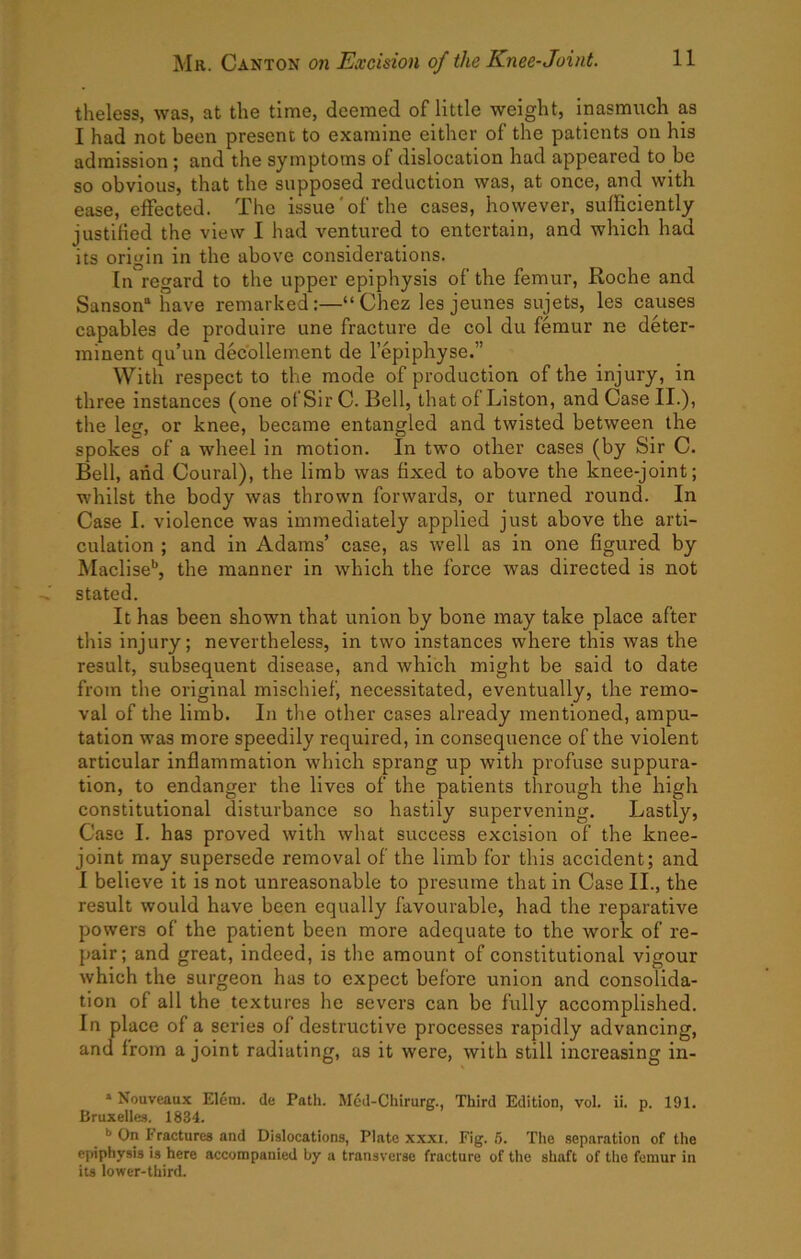 theless, was, at the time, deemed of little weight, inasmuch as I had not been present to examine either of the patients on his admission; and the symptoms of dislocation had appeared to be so obvious, that the supposed reduction was, at once, and with ease, effected. The issue'of the cases, however, sufficiently justified the view I had ventured to entertain, and which had its origin in the above considerations. In regard to the upper epiphysis of the femur, Roche and Sanson'* have remarked:—“Chez les jeunes sujets, les causes capables de produire une fracture de col du femur ne deter- minent qu’un decollement de lepiphyse.” With respect to the mode of production of the injury, in three instances (one of Sir C. Bell, that of Liston, and Case II.), the leg, or knee, became entangled and twisted between the spokes of a wheel in motion. In two other cases (by Sir C. Bell, and Coural), the limb was fixed to above the knee-joint; whilst the body was thrown forwards, or turned round. In Case I. violence was immediately applied just above the arti- culation ; and in Adams’ case, as well as in one figured by Maclise'*, the manner in which the force was directed is not stated. It has been shown that union by bone may take place after this injury; nevertheless, in two instances where this was the result, subsequent disease, and which might be said to date from the original mischief, necessitated, eventually, the remo- val of the limb. In the other cases already mentioned, ampu- tation was more speedily required, in consequence of the violent articular inflammation which sprang up with profuse suppura- tion, to endanger the lives of the patients through the high constitutional disturbance so hastily supervening. Lastly, Case I. has proved with what success excision of the knee- joint may supersede removal of the limb for this accident; and I believe it is not unreasonable to presume that in Case II., the result would have been equally favourable, had the reparative powers of the patient been more adequate to the work of re- pair; and great, indeed, is the amount of constitutional vigour which the surgeon has to expect before union and consolida- tion of all the textures he severs can be fully accomplished. In place of a series of destructive processes rapidly advancing, and from a joint radiating, as it were, with still increasing in- » Nouveaux Eleni. de Patli. Mcd-Chirurg., Third Edition, vol. ii. p. 191. Bruxelles. 1834. *> On Fractures and Dislocations, Plate xxxi. Fig. 6. The separation of the epiphysis is here accompanied by a transverse fracture of the shaft of the femur in its lower-third.