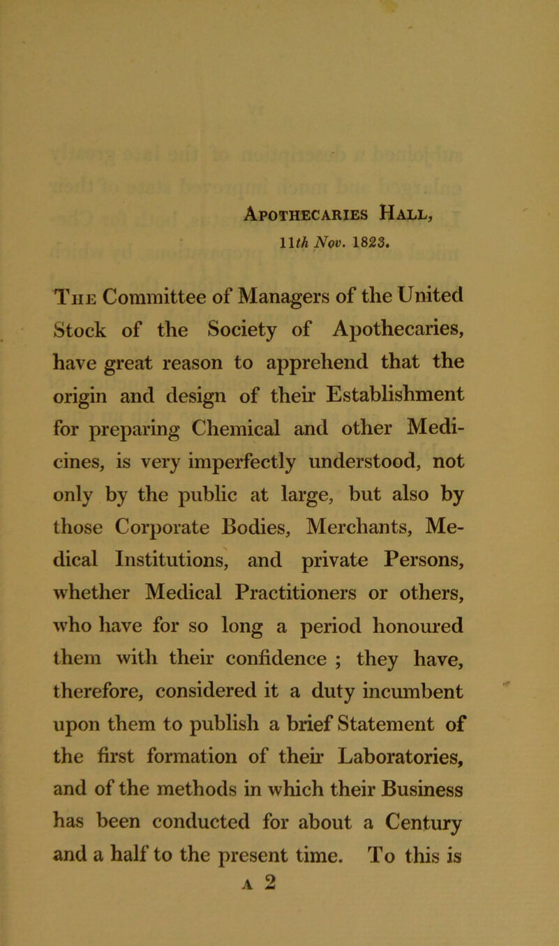 Apothecaries Hall, 11 th Nov. 1823. The Committee of Managers of the United Stock of the Society of Apothecaries, have great reason to apprehend that the origin and design of their Establishment for preparing Chemical and other Medi- cines, is very imperfectly understood, not only by the public at large, but also by those Corporate Bodies, Merchants, Me- dical Institutions, and private Persons, whether Medical Practitioners or others, who have for so long a period honoured them with their confidence ; they have, therefore, considered it a duty incumbent upon them to publish a brief Statement of the first formation of then* Laboratories, and of the methods in which their Business has been conducted for about a Century and a half to the present time. To this is a 2