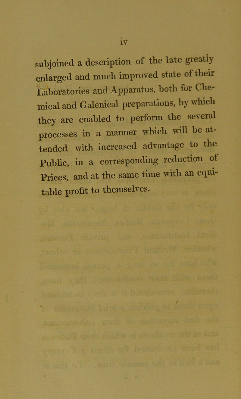 subjoined a description of the late greatly enlarged and much improved state of their Laboratories and Apparatus, both for Che- mical and Galenical preparations, by which they are enabled to perform the several processes in a manner which will be at- tended with increased advantage to the Public, in a corresponding reduction of Prices, and at the same time with an equi- table profit to themselves.