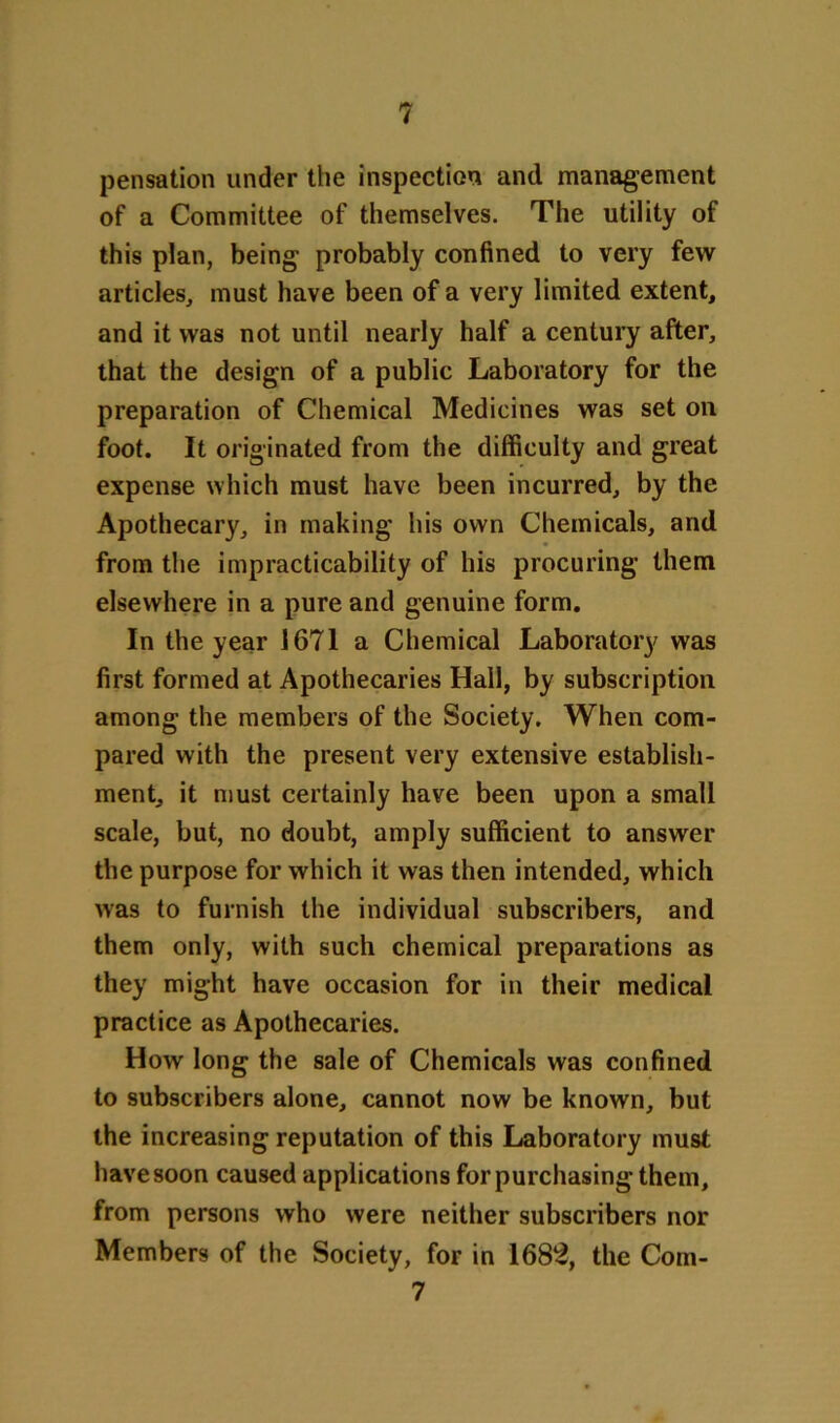 pensation under the inspection and management of a Committee of themselves. The utility of this plan, being probably confined to very few articles, must have been of a very limited extent, and it was not until nearly half a century after, that the design of a public Laboratory for the preparation of Chemical Medicines was set on foot. It originated from the difficulty and great expense which must have been incurred, by the Apothecary, in making his own Chemicals, and from the impracticability of his procuring them elsewhere in a pure and genuine form. In the year 1671 a Chemical Laboratory was first formed at Apothecaries Hall, by subscription among the members of the Society. When com- pared with the present very extensive establish- ment, it must certainly have been upon a small scale, but, no doubt, amply sufficient to answer the purpose for which it was then intended, which was to furnish the individual subscribers, and them only, with such chemical preparations as they might have occasion for in their medical practice as Apothecaries. How long the sale of Chemicals was confined to subscribers alone, cannot now be known, but the increasing reputation of this Laboratory must have soon caused applications for purchasing them, from persons who were neither subscribers nor Members of the Society, for in 1682, the Com-