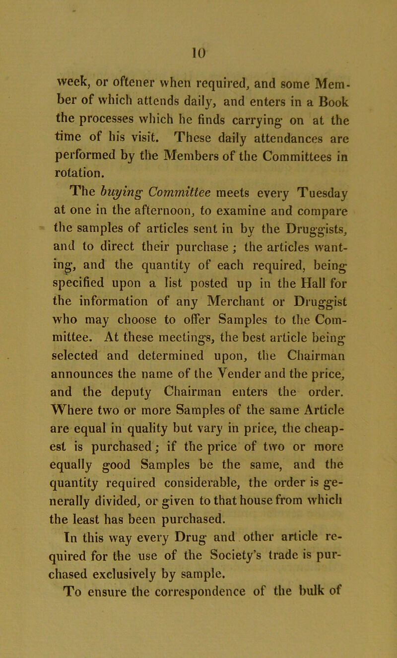 week, or oftener when required, and some Mem- ber of which attends daily, and enters in a Book the processes which he finds carrying’ on at the time of his visit. These daily attendances are performed by the Members of the Committees in rotation. The buying Committee meets every Tuesday at one in the afternoon, to examine and compare the samples of articles sent in by the Druggists, and to direct their purchase ; the articles want- ing, and the quantity of each required, being specified upon a list posted up in the Hall for the information of any Merchant or Druggist who may choose to offer Samples to the Com- mittee. At these meetings, the best article being selected and determined upon, the Chairman announces the name of the Vender and the price, and the deputy Chairman enters the order. Where two or more Samples of the same Article are equal in quality but vary in price, the cheap- est is purchased; if the price of two or more equally good Samples be the same, and the quantity required considerable, the order is ge- nerally divided, or given to that house from which the least has been purchased. In this way every Drug and other article re- quired for the use of the Society’s trade is pur- chased exclusively by sample. To ensure the correspondence of the bulk of