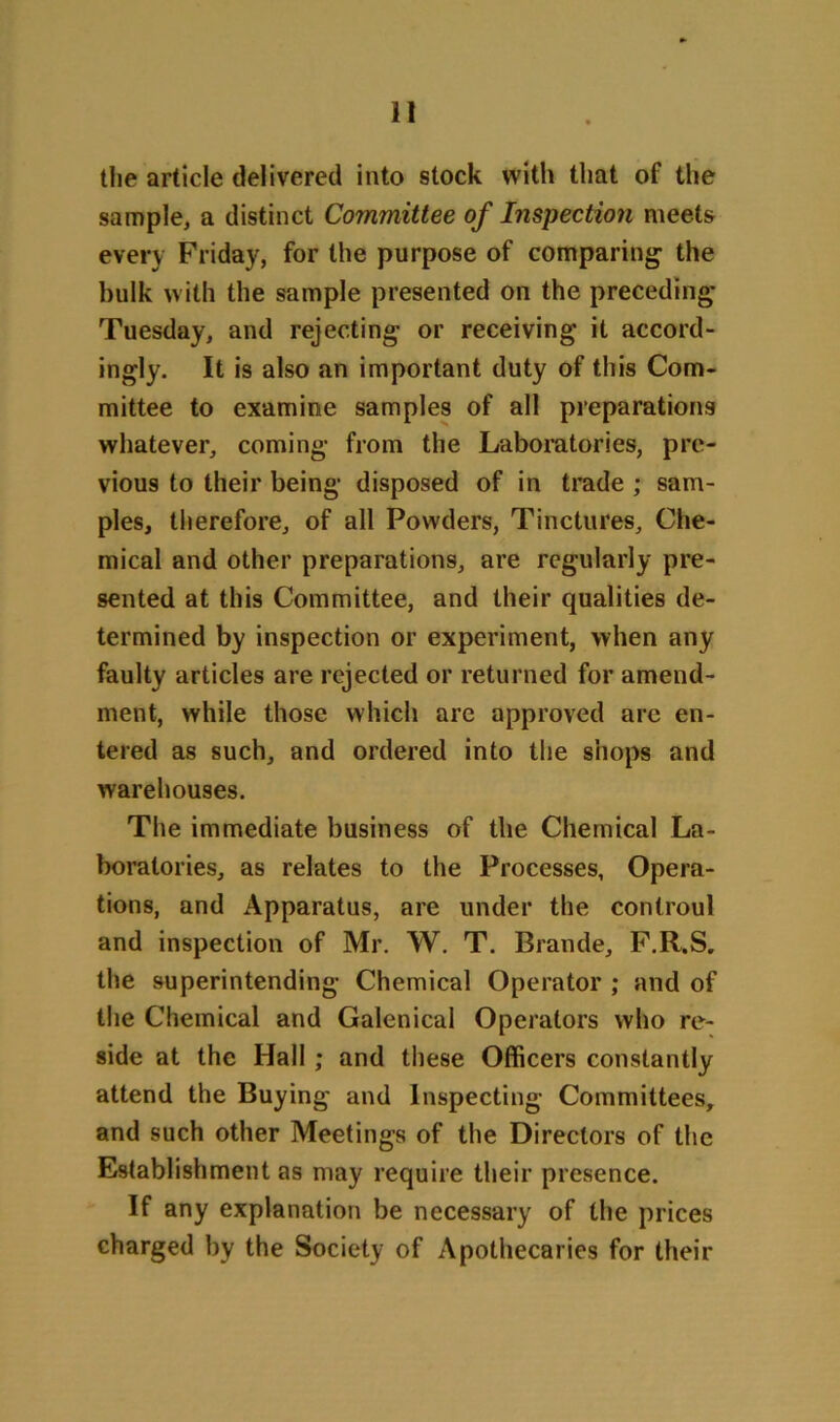 the article delivered into stock with that of the sample, a distinct Committee of Inspection meets every Friday, for the purpose of comparing- the hulk with the sample presented on the preceding Tuesday, and rejecting or receiving it accord- ingly. It is also an important duty of this Com- mittee to examine samples of all preparations whatever, coming from the Laboratories, pre- vious to their being disposed of in trade ; sam- ples, therefore, of all Powders, Tinctures, Che- mical and other preparations, are regularly pre- sented at this Committee, and their qualities de- termined by inspection or experiment, when any faulty articles are rejected or returned for amend- ment, while those which are approved are en- tered as such, and ordered into the shops and warehouses. The immediate business of the Chemical La- boratories, as relates to the Processes, Opera- tions, and Apparatus, are under the controul and inspection of Mr. W. T. Brande, F.R.S. the superintending Chemical Operator ; and of the Chemical and Galenical Operators who re- side at the Hall ; and these Officers constantly attend the Buying and Inspecting Committees, and such other Meetings of the Directors of the Establishment as may require their presence. If any explanation be necessary of the prices charged by the Society of Apothecaries for their