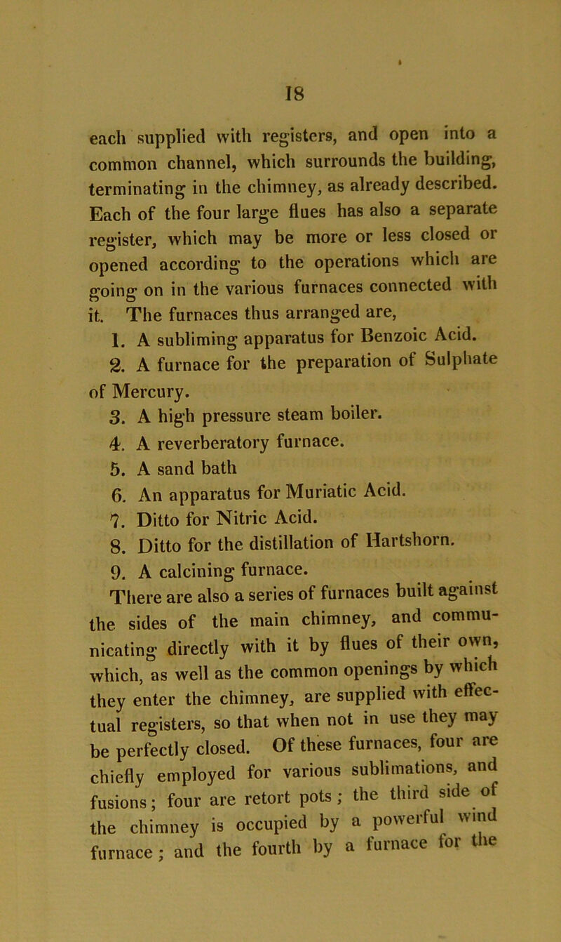 t each supplied with registers, and open into a common channel, which surrounds the building, terminating in the chimney, as already described. Each of the four large flues has also a separate register, which may be more or less closed or opened according to the operations which aie going on in the various furnaces connected with it. The furnaces thus arranged are, 1. A subliming apparatus for Benzoic Acid. 2. A furnace for the preparation of Sulphate of Mercury. 3. A high pressure steam boiler. 4. A reverberatory furnace. 5. A sand bath 6. An apparatus for Muriatic Acid. 7. Ditto for Nitric Acid. 8. Ditto for the distillation of Hartshorn. 9. A calcining furnace. There are also a series of furnaces built against the sides of the main chimney, and commu- nicating directly with it by flues of their own, which, as well as the common openings by which they enter the chimney, are supplied with effec- tual registers, so that when not in use they may be perfectly closed. Of these furnaces, four are chiefly employed for various sublimations, and fusions; four are retort pots; the third side of the chimney is occupied by a powerful win furnace ; and the fourth by a furnace tor the