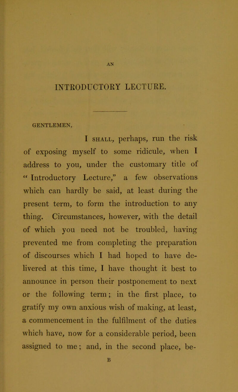 AN INTRODUCTORY LECTURE. GENTLEMEN, I shall, perhaps, run the risk of exposing myself to some ridicule, when I address to you, under the customary title of “ Introductory Lecture,” a few observations which can hardly be said, at least during the present term, to form the introduction to any thing. Circumstances, however, with the detail of which you need not be troubled, having prevented me from completing the preparation of discourses which I had hoped to have de- livered at this time, I have thought it best to announce in person their postponement to next or the following term; in the first place, to gratify my own anxious wish of making, at least, a commencement in the fulfilment of the duties which have, now for a considerable period, been assigned to me; and, in the second place, be- B