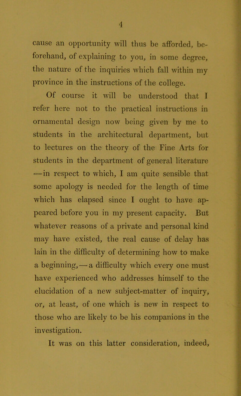 cause an opportunity will thus be afforded, be- forehand, of explaining to you, in some degree, the nature of the inquiries which fall within my province in the instructions of the college. Of course it will be understood that I refer here not to the practical instructions in ornamental design now being given by me to students in the architectural department, but to lectures on the theory of the Fine Arts for students in the department of general literature — in respect to which, I am quite sensible that some apology is needed for the length of time which has elapsed since I ought to have ap- peared before you in my present capacity. But whatever reasons of a private and personal kind may have existed, the real cause of delay has lain in the difficulty of determining how to make a beginning, — a difficulty which every one must have experienced who addresses himself to the elucidation of a new subject-matter of inquiry, or, at least, of one which is new in respect to those who are likely to be his companions in the investigation. It was on this latter consideration, indeed,