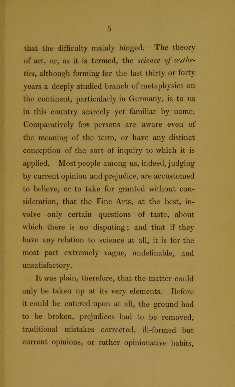 that the difficulty mainly hinged. The theory of art, or, as it is termed, the science of (Esthe- tics, although forming for the last thirty or forty years a deeply studied branch of metaphysics on the continent, particularly in Germany, is to us in this country scarcely yet familiar by name. Comparatively few persons are aware even of the meaning of the term, or have any distinct conception of the sort of inquiry to which it is applied. Most people among us, indeed, judging by current opinion and prejudice, are accustomed to believe, or to take for granted without con- sideration, that the Fine Arts, at the best, in- volve only certain questions of taste, about which there is no disputing; and that if they have any relation to science at all, it is for the most part extremely vague, undefinable, and unsatisfactory. It was plain, therefore, that the matter could only be taken up at its very elements. Before it could be entered upon at all, the ground had to be broken, prejudices had to be removed, traditional mistakes corrected, ill-formed but current opinions, or rather opinionative habits.