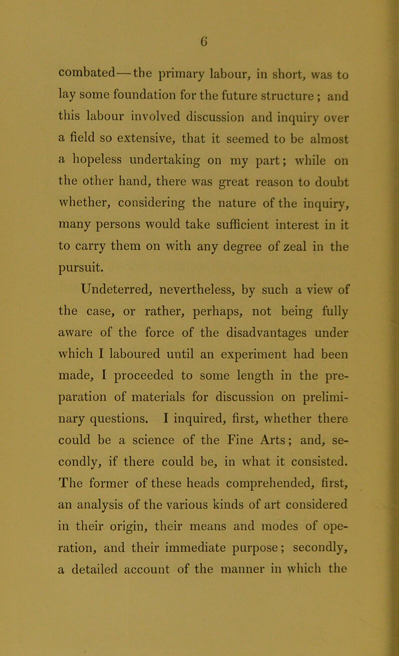 combated—the primary labour, in short, was to lay some foundation for the future structure ; and this labour involved discussion and inquiry over a field so extensive, that it seemed to be almost a hopeless undertaking on my part; while on the other hand, there was great reason to doubt whether, considering the nature of the inquiry, many persons would take sufficient interest in it to carry them on with any degree of zeal in the pursuit. Undeterred, nevertheless, by such a view of the case, or rather, perhaps, not being fully aware of the force of the disadvantages under which I laboured until an experiment had been made, I proceeded to some length in the pre- paration of materials for discussion on prelimi- nary questions. I inquired, first, whether there could be a science of the Fine Arts; and, se- condly, if there could be, in what it consisted. The former of these heads comprehended, first, an analysis of the various kinds of art considered in their origin, their means and modes of ope- ration, and their immediate purpose; secondly, a detailed account of the manner in which the