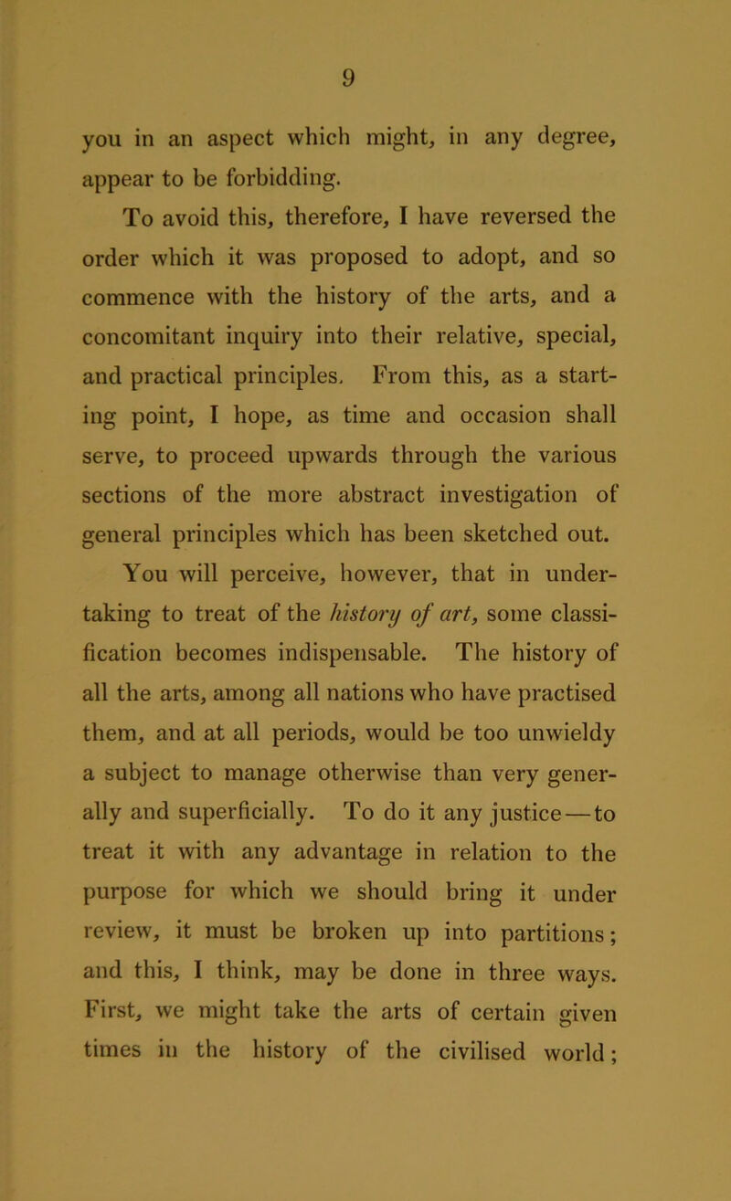 you in an aspect which might, in any degree, appear to be forbidding. To avoid this, therefore, I have reversed the order which it was proposed to adopt, and so commence with the history of the arts, and a concomitant inquiry into their relative, special, and practical principles. From this, as a start- ing point, I hope, as time and occasion shall serve, to proceed upwards through the various sections of the more abstract investigation of general principles which has been sketched out. You will perceive, however, that in under- taking to treat of the history of art, some classi- fication becomes indispensable. The history of all the arts, among all nations who have practised them, and at all periods, would be too unwieldy a subject to manage otherwise than very gener- ally and superficially. To do it any justice — to treat it with any advantage in relation to the purpose for which we should bring it under review, it must be broken up into partitions; and this, I think, may be done in three ways. First, we might take the arts of certain given times in the history of the civilised world;