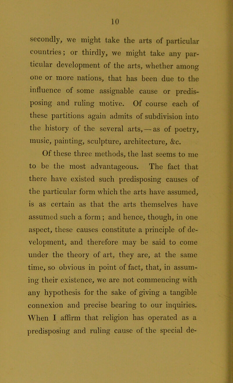 secondly, we might take the arts of particular countries; or thirdly, we might take any par- ticular development of the arts, whether among one or more nations, that has been due to the influence of some assignable cause or predis- posing and ruling motive. Of course each of these partitions again admits of subdivision into the history of the several arts, — as of poetry, music, painting, sculpture, architecture, &c. Of these three methods, the last seems to me to be the most advantageous. The fact that there have existed such predisposing causes of the particular form which the arts have assumed, is as certain as that the arts themselves have assumed such a form ; and hence, though, in one aspect, these causes constitute a principle of de- velopment, and therefore may be said to come under the theory of art, they are, at the same time, so obvious in point of fact, that, in assum- ing their existence, we are not commencing with any hypothesis for the sake of giving a tangible connexion and precise bearing to our inquiries. When I affirm that religion has operated as a predisposing and ruling cause of the special de-