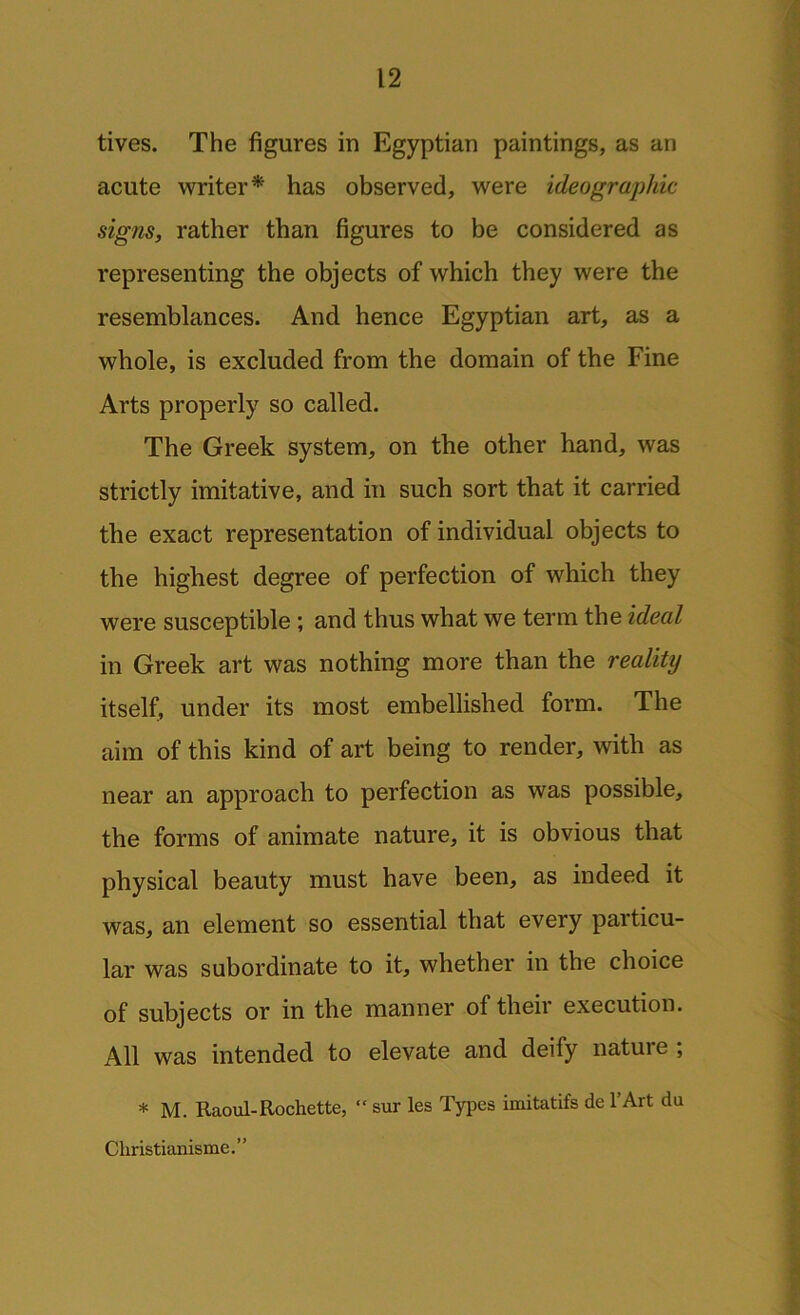 tives. The figures in Egyptian paintings, as an acute writer* has observed, were ideographic signs, rather than figures to be considered as representing the objects of which they were the resemblances. And hence Egyptian art, as a whole, is excluded from the domain of the Fine Arts properly so called. The Greek system, on the other hand, was strictly imitative, and in such sort that it carried the exact representation of individual objects to the highest degree of perfection of which they were susceptible ; and thus what we term the ideal in Greek art was nothing more than the realitij itself, under its most embellished form. The aim of this kind of art being to render, with as near an approach to perfection as was possible, the forms of animate nature, it is obvious that physical beauty must have been, as indeed it was, an element so essential that every particu- lar was subordinate to it, whether in the choice of subjects or in the manner of their execution. All was intended to elevate and deify nature ; * M. Raoul-Rochette, “ sur les Types imitatife de l’Art du Cliristianisme.”