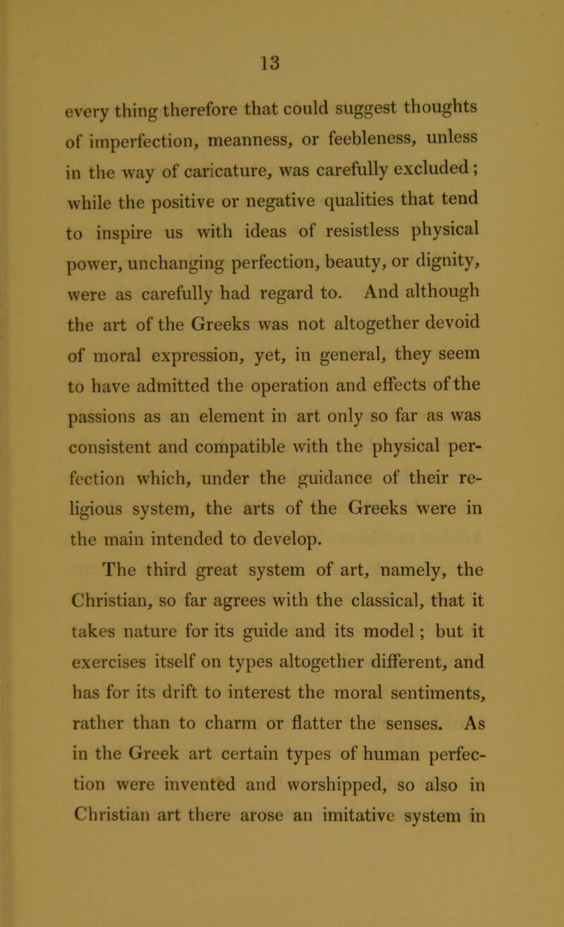 every thing therefore that could suggest thoughts of imperfection, meanness, or feebleness, unless in the way of caricature, was carefully excluded; while the positive or negative qualities that tend to inspire us with ideas of resistless physical power, unchanging perfection, beauty, or dignity, were as carefully had regard to. And although the art of the Greeks was not altogether devoid of moral expression, yet, in general, they seem to have admitted the operation and effects of the passions as an element in art only so far as was consistent and compatible with the physical per- fection which, under the guidance of their re- ligious system, the arts of the Greeks were in the main intended to develop. The third great system of art, namely, the Christian, so far agrees with the classical, that it takes nature for its guide and its model; but it exercises itself on types altogether different, and has for its drift to interest the moral sentiments, rather than to charm or flatter the senses. As in the Greek art certain types of human perfec- tion were invented and worshipped, so also in Christian art there arose an imitative system in