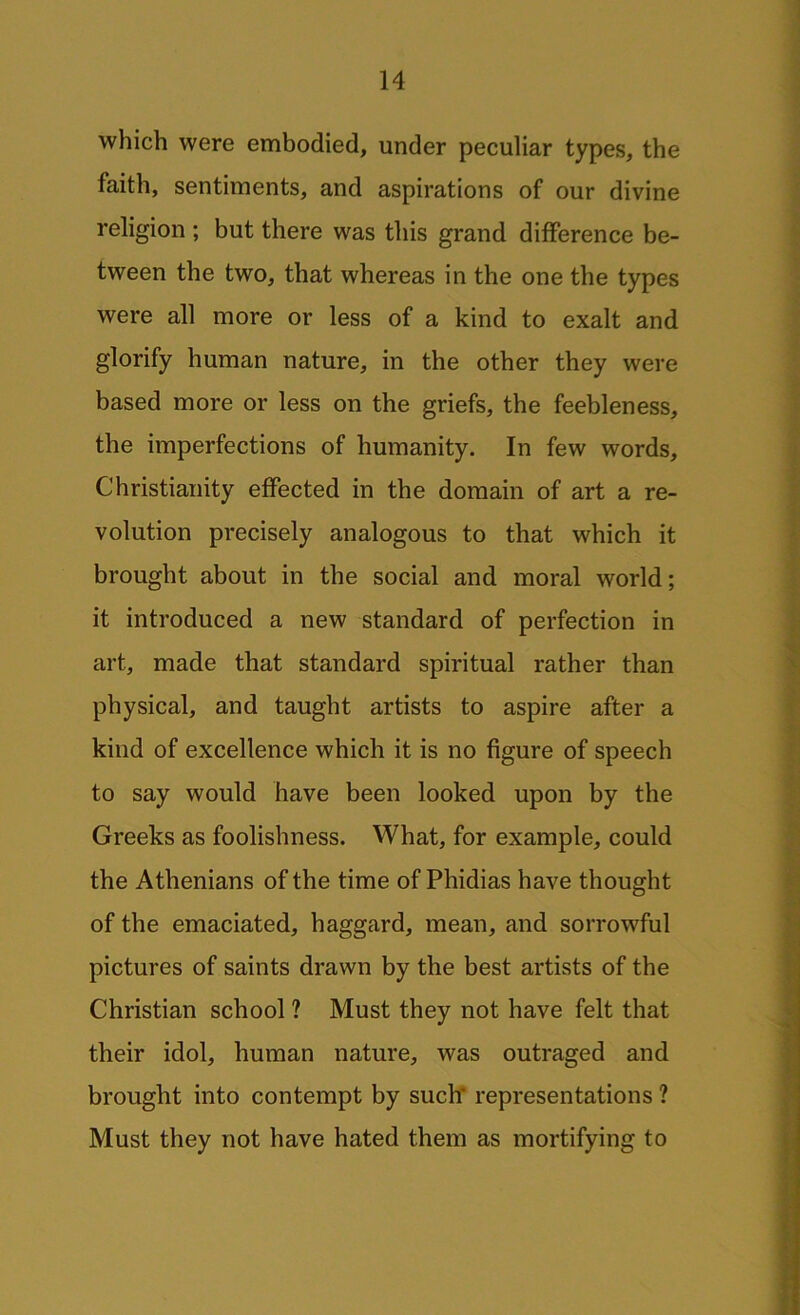 which were embodied, under peculiar types, the faith, sentiments, and aspirations of our divine religion ; but there was this grand difference be- tween the two, that whereas in the one the types were all more or less of a kind to exalt and glorify human nature, in the other they were based more or less on the griefs, the feebleness, the imperfections of humanity. In few words, Christianity effected in the domain of art a re- volution precisely analogous to that which it brought about in the social and moral world; it introduced a new standard of perfection in art, made that standard spiritual rather than physical, and taught artists to aspire after a kind of excellence which it is no figure of speech to say would have been looked upon by the Greeks as foolishness. What, for example, could the Athenians of the time of Phidias have thought of the emaciated, haggard, mean, and sorrowful pictures of saints drawn by the best artists of the Christian school ? Must they not have felt that their idol, human nature, was outraged and brought into contempt by such' representations ? Must they not have hated them as mortifying to