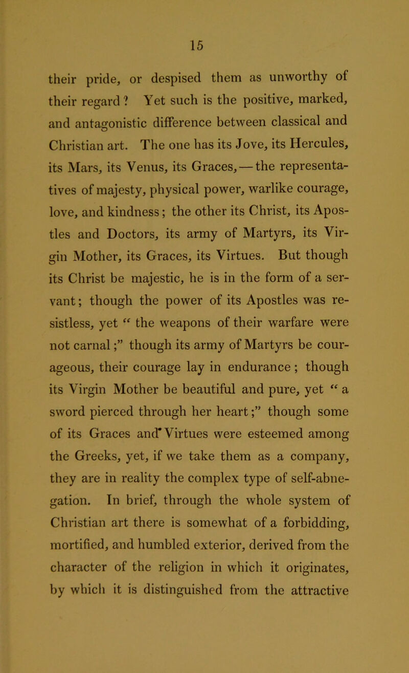 their pride, or despised them as unworthy ot their regard? Yet such is the positive, marked, and antagonistic difference between classical and O Christian art. The one has its Jove, its Hercules, its Mars, its Venus, its Graces, — the representa- tives of majesty, physical power, warlike courage, love, and kindness; the other its Christ, its Apos- tles and Doctors, its army of Martyrs, its Vir- gin Mother, its Graces, its Virtues. But though its Christ be majestic, he is in the form of a ser- vant ; though the power of its Apostles was re- sistless, yet “ the weapons of their warfare were not carnalthough its army of Martyrs be cour- ageous, their courage lay in endurance ; though its Virgin Mother be beautiful and pure, yet “ a sword pierced through her heartthough some of its Graces and* Virtues were esteemed among the Greeks, yet, if we take them as a company, they are in reality the complex type of self-abne- gation. In brief, through the whole system of Christian art there is somewhat of a forbidding, mortified, and humbled exterior, derived from the character of the religion in which it originates, by which it is distinguished from the attractive