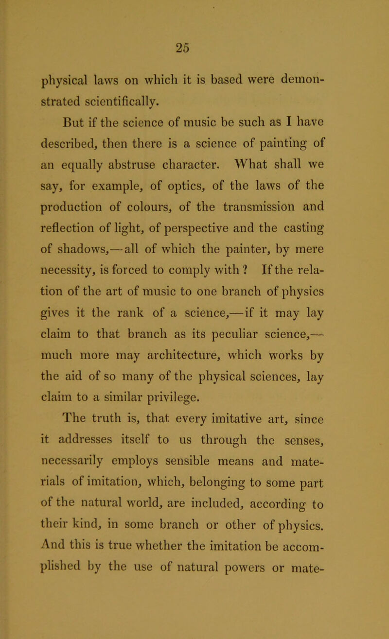 physical laws on which it is based were demon- strated scientifically. But if the science of music be such as I have described, then there is a science of painting of an equally abstruse character. What shall we say, for example, of optics, of the laws of the production of colours, of the transmission and reflection of light, of perspective and the casting of shadows,—all of which the painter, by mere necessity, is forced to comply with ? If the rela- tion of the art of music to one branch of physics gives it the rank of a science,— if it may lay claim to that branch as its peculiar science,— much more may architecture, which works by the aid of so many of the physical sciences, lay claim to a similar privilege. The truth is, that every imitative art, since it addresses itself to us through the senses, necessarily employs sensible means and mate- rials of imitation, which, belonging to some part of the natural world, are included, according to their kind, in some branch or other of physics. And this is true whether the imitation be accom- plished by the use of natural powers or mate-