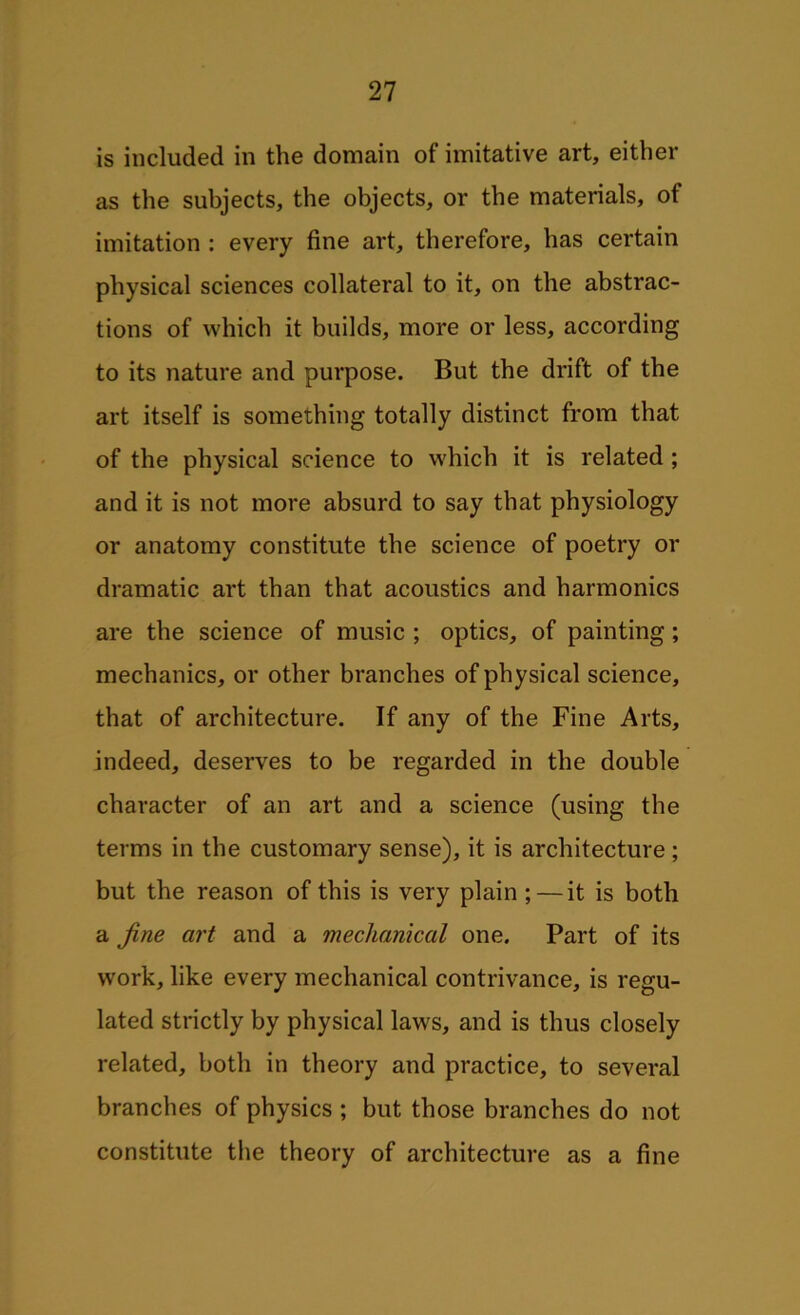 is included in the domain of imitative art, either as the subjects, the objects, or the materials, of imitation : every fine art, therefore, has certain physical sciences collateral to it, on the abstrac- tions of which it builds, more or less, according to its nature and purpose. But the drift of the art itself is something totally distinct from that of the physical science to which it is related ; and it is not more absurd to say that physiology or anatomy constitute the science of poetry or dramatic art than that acoustics and harmonics are the science of music ; optics, of painting ; mechanics, or other branches of physical science, that of architecture. If any of the Fine Arts, indeed, deserves to be regarded in the double character of an art and a science (using the terms in the customary sense), it is architecture ; but the reason of this is very plain ; — it is both a fine art and a mechanical one. Part of its work, like every mechanical contrivance, is regu- lated strictly by physical laws, and is thus closely related, both in theory and practice, to several branches of physics ; but those branches do not constitute the theory of architecture as a fine