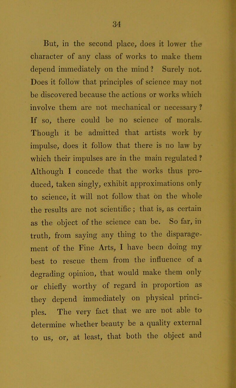 But, in the second place, does it lower the character of any class of works to make them depend immediately on the mind ? Surely not. Does it follow that principles of science may not be discovered because the actions or works which involve them are not mechanical or necessary ? If so, there could be no science of morals. Though it be admitted that artists work by impulse, does it follow that there is no law by which their impulses are in the main regulated ? Although I concede that the works thus pro- duced, taken singly, exhibit approximations only to science, it will not follow that on the whole the results are not scientific ; that is, as certain as the object of the science can be. So far, in truth, from saying any thing to the disparage- ment of the Fine Arts, I have been doing my best to rescue them from the influence of a degrading opinion, that would make them only or chiefly worthy of regard in proportion as they depend immediately on physical princi- ples. The very fact that we are not able to determine whether beauty be a quality external to us, or, at least, that both the object and