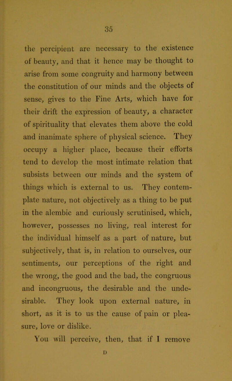 the percipient are necessary to the existence of beauty, and that it hence may be thought to arise from some congruity and harmony between the constitution of our minds and the objects of sense, gives to the Fine Arts, which have for their drift the expression of beauty, a character of spirituality that elevates them above the cold and inanimate sphere of physical science. They occupy a higher place, because their efforts tend to develop the most intimate relation that subsists between our minds and the system of things which is external to us. They contem- plate nature, not objectively as a thing to be put in the alembic and curiously scrutinised, which, however, possesses no living, real interest for the individual himself as a part of nature, but subjectively, that is, in relation to ourselves, our sentiments, our perceptions of the right and the wrong, the good and the bad, the congruous and incongruous, the desirable and the unde- sirable. They look upon external nature, in short, as it is to us the cause of pain or plea- sure, love or dislike. You will perceive, then, that if I remove D