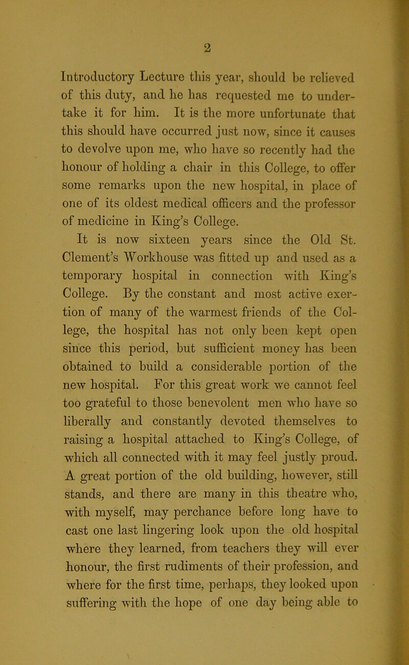 Introductory Lecture this year, should be relieved of this duty, and he has requested me to under- take it for him. It is the more unfortunate that this should have occurred just now, since it causes to devolve upon me, who have so recently had the honour of holding a chair in this College, to offer some remarks upon the new hospital, in place of one of its oldest medical officers and the professor of medicine in King’s College. It is now sixteen years since the Old St. Clement’s Workhouse was fitted up and used as a temporary hospital in connection with King’s College. By the constant and most active exer- tion of many of the warmest friends of the Col- lege, the hospital has not only been kept open since this period, but sufficient money has been obtained to build a considerable portion of the new hospital. For this great work we cannot feel too grateful to those benevolent men who have so liberally and constantly devoted themselves to raising a hospital attached to King’s College, of which all connected with it may feel justly proud. A great portion of the old building, however, still stands, and there are many in this theatre who, with myself, may perchance before long have to cast one last lingering look upon the old hospital where they learned, from teachers they will ever honour, the first rudiments of their profession, and where for the first time, perhaps, they looked upon suffering with the hope of one day being able to