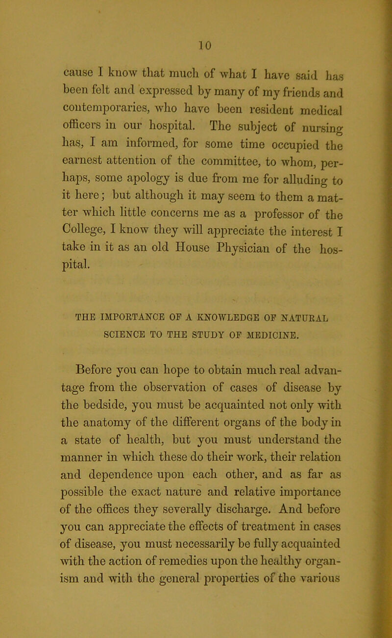 cause I know that much of what I have said has been felt and expressed by many of my friends and contemporaries, who have been resident medical officers in our hospital. The subject of nursing has, I am informed, for some time occupied the earnest attention of the committee, to whom, per- haps, some apology is due from me for alluding to it here; but although it may seem to them a mat- ter which little concerns me as a professor of the College, I know they will appreciate the interest I take in it as an old House Physician of the hos- pital. THE IMPORTANCE OF A KNOWLEDGE OF NATURAL SCIENCE TO THE STUDY OF MEDICINE. Before you can hope to obtain much real advan- tage from the observation of cases of disease by the bedside, you must be acquainted not only with the anatomy of the different organs of the body in a state of health, but you must understand the manner in which these do their work, their relation and dependence upon each other, and as far as possible the exact nature and relative importance of the offices they severally discharge. And before you can appreciate the effects of treatment in cases of disease, you must necessarily be fully acquainted with the action of remedies upon the healthy organ- ism and with the general properties of the various