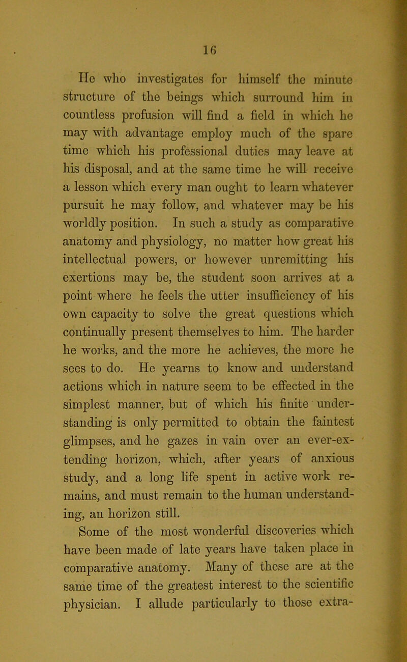 He who investigates for himself the minute structure of the beings which surround him in countless profusion will find a field in which he may with advantage employ much of the spare time which his professional duties may leave at his disposal, and at the same time he will receive a lesson which every man ought to learn whatever pursuit he may follow, and whatever may be his worldly position. In such a study as comparative anatomy and physiology, no matter how great his intellectual powers, or however unremitting his exertions may be, the student soon arrives at a point where he feels the utter insufficiency of his own capacity to solve the great questions which continually present themselves to him. The harder he works, and the more he achieves, the more he sees to do. He yearns to know and understand actions which in nature seem to be effected in the simplest manner, but of which his finite under- standing is only permitted to obtain the faintest glimpses, and he gazes in vain over an ever-ex- tending horizon, which, after years of anxious study, and a long life spent in active work re- mains, and must remain to the human understand- ing, an horizon still. Some of the most wonderful discoveries which have been made of late years have taken place in comparative anatomy. Many of these are at the same time of the greatest interest to the scientific physician. I allude particularly to those extra-